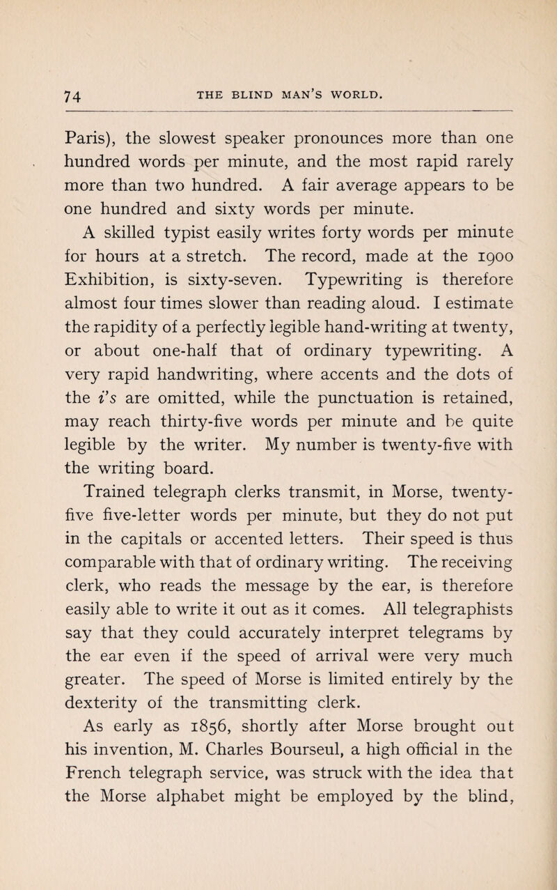 Paris), the slowest speaker pronounces more than one hundred words per minute, and the most rapid rarely more than two hundred. A fair average appears to be one hundred and sixty words per minute. A skilled typist easily writes forty words per minute for hours at a stretch. The record, made at the 1900 Exhibition, is sixty-seven. Typewriting is therefore almost four times slower than reading aloud. I estimate the rapidity of a perfectly legible hand-writing at twenty, or about one-half that of ordinary typewriting. A very rapid handwriting, where accents and the dots of the i’s are omitted, while the punctuation is retained, may reach thirty-five words per minute and be quite legible by the writer. My number is twenty-five with the writing board. Trained telegraph clerks transmit, in Morse, twenty- five five-letter words per minute, but they do not put in the capitals or accented letters. Their speed is thus comparable with that of ordinary writing. The receiving clerk, who reads the message by the ear, is therefore easily able to write it out as it comes. All telegraphists say that they could accurately interpret telegrams by the ear even if the speed of arrival were very much greater. The speed of Morse is limited entirely by the dexterity of the transmitting clerk. As early as 1856, shortly after Morse brought out his invention, M. Charles Bourseul, a high official in the French telegraph service, was struck with the idea that the Morse alphabet might be employed by the blind,