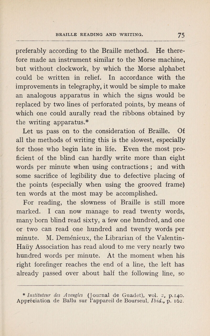 preferably according to the Braille method. He there¬ fore made an instrument similar to the Morse machine, but without clockwork, by which the Morse alphabet could be written in relief. In accordance with the improvements in telegraphy, it would be simple to make an analogous apparatus in which the signs would be replaced by two lines of perforated points, by means of which one could aurally read the ribbons obtained by the writing apparatus.* Let us pass on to the consideration of Braille. Of all the methods of writing this is the slowest, especially for those who begin late in life. Even the most pro¬ ficient of the blind can hardly write more than eight words per minute when using contractions ; and with some sacrifice of legibility due to defective placing of the points (especially when using the grooved frame) ten words at the most may be accomplished. For reading, the slowness of Braille is still more marked. I can now manage to read twenty words, many born blind read sixty, a few one hundred, and one or two can read one hundred and twenty words per minute. M. Deménieux, the Librarian of the Valentin- Haiiy Association has read aloud to me very nearly two hundred words per minute. At the moment when his right forefinger reaches the end of a line, the left has already passed over about half the following line, so * Instituteur des Aveugles (Journal de Guadet), vol. 2, p.140. Appréciation de Ballu sur l’appareil de Bourseul, Ibid., p. 162.