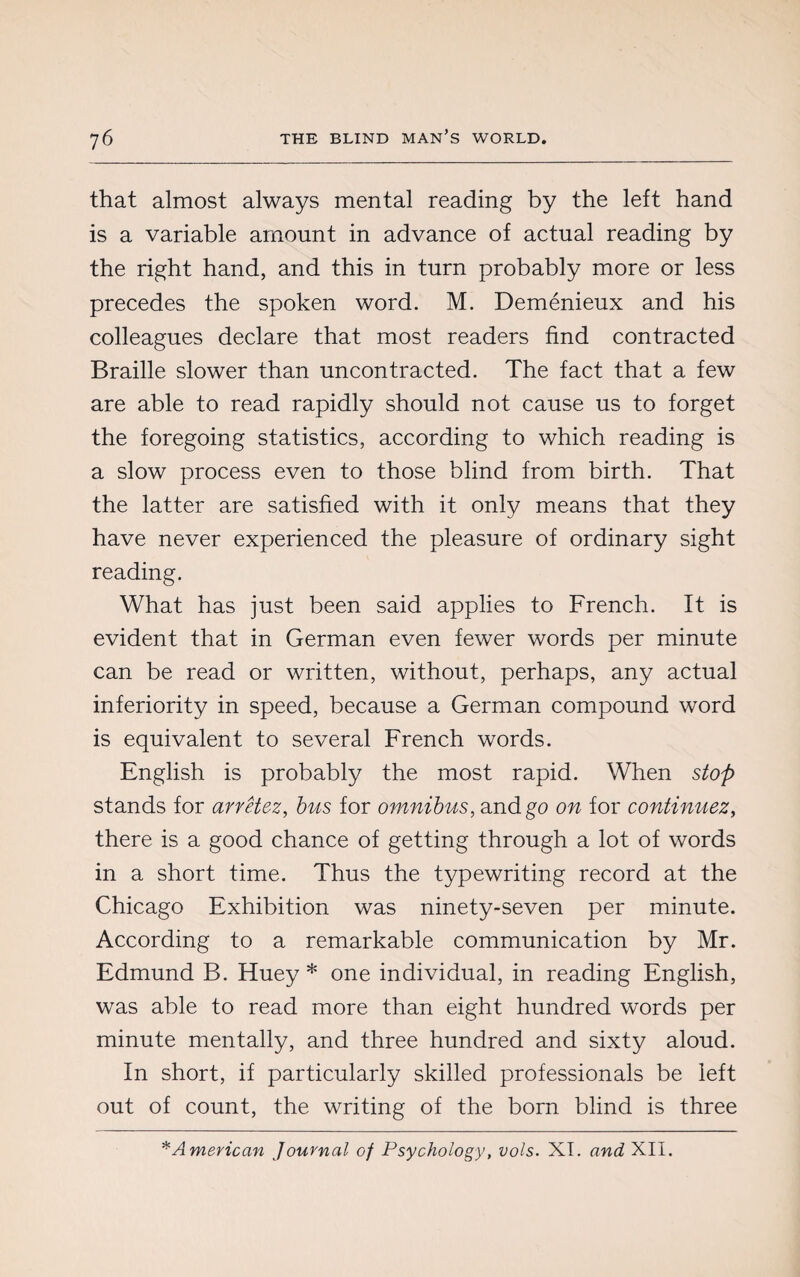 that almost always mental reading by the left hand is a variable amount in advance of actual reading by the right hand, and this in turn probably more or less precedes the spoken word. M. Deménieux and his colleagues declare that most readers find contracted Braille slower than uncontracted. The fact that a few are able to read rapidly should not cause us to forget the foregoing statistics, according to which reading is a slow process even to those blind from birth. That the latter are satisfied with it only means that they have never experienced the pleasure of ordinary sight reading. What has just been said applies to French. It is evident that in German even fewer words per minute can be read or written, without, perhaps, any actual inferiority in speed, because a German compound word is equivalent to several French words. English is probably the most rapid. When stop stands for arrêtez, bus for omnibus, and go on for continuez, there is a good chance of getting through a lot of words in a short time. Thus the typewriting record at the Chicago Exhibition was ninety-seven per minute. According to a remarkable communication by Mr. Edmund B. Huey * one individual, in reading English, was able to read more than eight hundred words per minute mentally, and three hundred and sixty aloud. In short, if particularly skilled professionals be left out of count, the writing of the born blind is three * American Journal of Psychology, vols. XT. and XII.