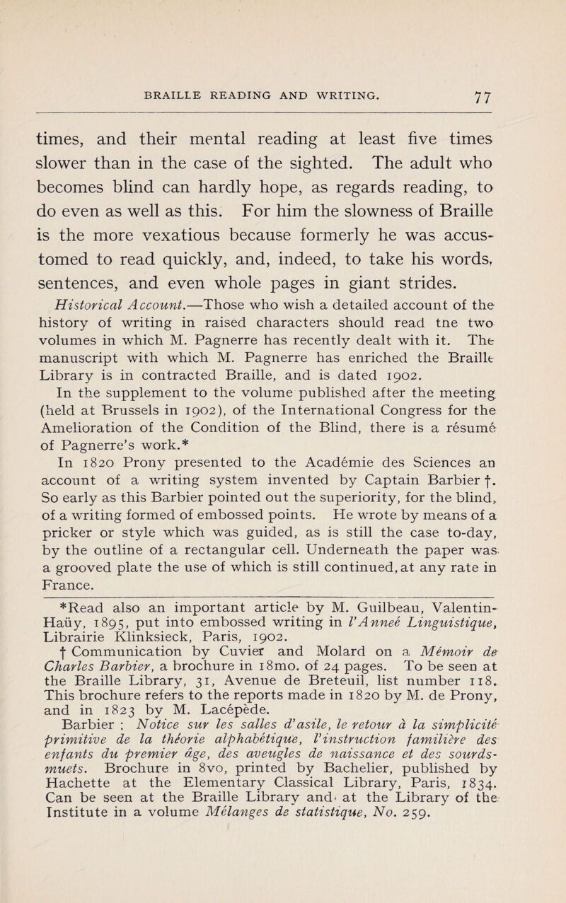 times, and their mental reading at least five times slower than in the case of the sighted. The adult who becomes blind can hardly hope, as regards reading, to do even as well as this. For him the slowness of Braille is the more vexatious because formerly he was accus¬ tomed to read quickly, and, indeed, to take his words, sentences, and even whole pages in giant strides. Historical Account.—Those who wish a detailed account of the history of writing in raised characters should read tne two volumes in which M. Pagnerre has recently dealt with it. The manuscript with which M. Pagnerre has enriched the Braille Library is in contracted Braille, and is dated 1902. In the supplement to the volume published after the meeting (held at Brussels in 1902), of the International Congress for the Amelioration of the Condition of the Blind, there is a résumé of Pagnerre’s work.* In 1820 Prony presented to the Académie des Sciences an account of a writing system invented by Captain Barbier f. So early as this Barbier pointed out the superiority, for the blind, of a writing formed of embossed points. He wrote by means of a pricker or style which was guided, as is still the case to-day, by the outline of a rectangular cell. Underneath the paper was. a grooved plate the use of which is still continued, at any rate in France. *Read also an important article by M. Guilbeau, Valentin- Haüy, 1895, put into embossed writing in VAnneé Linguistique, Librairie Klinksieck, Paris, 1902. f Communication by Cuvier and Molard on a Mémoir de Charles Barhier, a brochure in i8mo. of 24 pages. To be seen at the Braille Library, 31, Avenue de Breteuil, list number 118. This brochure refers to the reports made in 1820 by M. de Prony, and in 1823 by M. Lacépède. Barbier ; Notice sur les salles d'asile, le retour à la simplicité primitive de la théorie alphabétique, l’instruction familière des enfants du premier âge, des aveugles de naissance et des sourds- muets. Brochure in 8vo, printed by Bachelier, published by Hachette at the Elementary Classical Library, Paris, 1834. Can be seen at the Braille Library and' at the Library of the Institute in a volume Mélanges de statistique, No. 259.