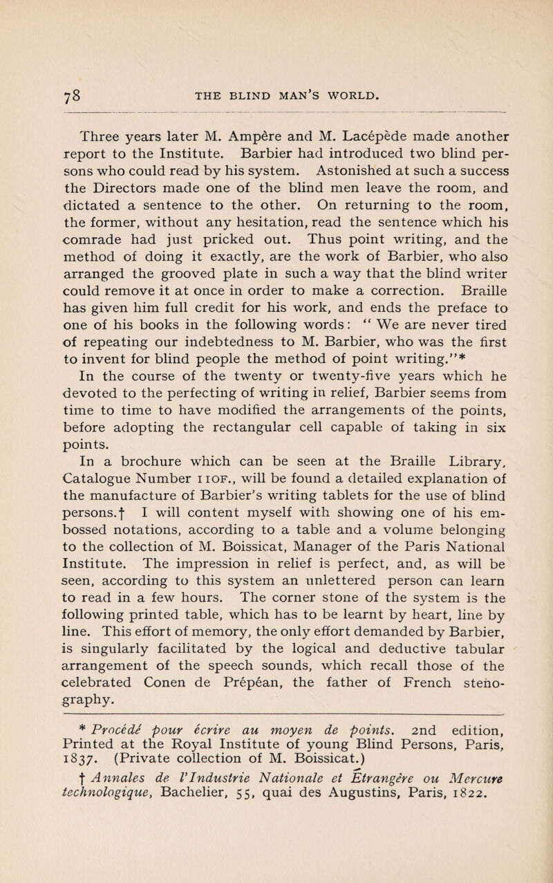 Three years later M. Ampère and M. Lacépède made another report to the Institute. Barbier had introduced two blind per¬ sons who could read by his system. Astonished at such a success the Directors made one of the blind men leave the room, and dictated a sentence to the other. On returning to the room, the former, without any hesitation, read the sentence which his comrade had just pricked out. Thus point writing, and the method of doing it exactly, are the work of Barbier, who also arranged the grooved plate in such a way that the blind writer could remove it at once in order to make a correction. Braille has given him full credit for his work, and ends the preface to one of his books in the following words: “ We are never tired of repeating our indebtedness to M. Barbier, who was the first to invent for blind people the method of point writing.”* In the course of the twenty or twenty-five years which he devoted to the perfecting of writing in relief, Barbier seems from time to time to have modified the arrangements of the points, before adopting the rectangular cell capable of taking in six points. In a brochure which can be seen at the Braille Library, Catalogue Number iiof., will be found a detailed explanation of the manufacture of Barbier’s writing tablets for the use of blind persons, f I will content myself with showing one of his em¬ bossed notations, according to a table and a volume belonging to the collection of M. Boissicat, Manager of the Paris National Institute. The impression in relief is perfect, and, as will be seen, according to this system an unlettered person can learn to read in a few hours. The corner stone of the system is the following printed table, which has to be learnt by heart, line by line. This effort of memory, the only effort demanded by Barbier, is singularly facilitated by the logical and deductive tabular arrangement of the speech sounds, which recall those of the celebrated Conen de Prépéan, the father of French steno¬ graphy. * Procédé pour écrire au moyen de points. 2nd edition, Printed at the Royal Institute of young Blind Persons, Paris, 1837. (Private collection of M. Boissicat.) f Annales de VIndustrie Nationale et Etrangère ou Mercure technologique, Bachelier, 55, quai des Augustins, Paris, 1822.