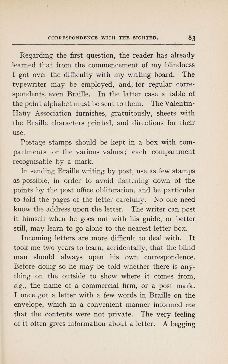 CORRESPONDENCE WITH THE SIGHTED. «3 Regarding the first question, the reader has already learned that from the commencement of my blindness I got over the difficulty with my writing board. The typewriter may be employed, and, for regular corre¬ spondents, even Braille. In the latter case a table of the point alphabet must be sent to them. The Valentin- Haiiy Association furnishes, gratuitously, sheets with the Braille characters printed, and directions for their use. Postage stamps should be kept in a box with com¬ partments for the various values ; each compartment recognisable by a mark. In sending Braille writing by post, use as few stamps as possible, in order to avoid flattening down of the points by the post office obliteration, and be particular to fold the pages of the letter carefully. No one need know the address upon the letter. The writer can post it himself when he goes out with his guide, or better still, may learn to go alone to the nearest letter box. Incoming letters are more difficult to deal with. It took me two years to learn, accidentally, that the blind man should always open his own correspondence. Before doing so he may be told whether there is any¬ thing on the outside to show where it comes from, e.g., the name of a commercial firm, or a post mark. I once got a letter with a few words in Braille on the envelope, which in a convenient manner informed me that the contents were not private. The very feeling of it often gives information about a letter. A begging