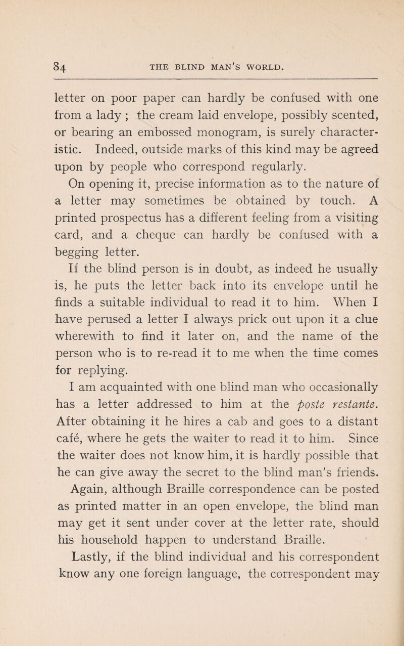 letter on poor paper can hardly be confused with one from a lady ; the cream laid envelope, possibly scented, or bearing an embossed monogram, is surely character¬ istic. Indeed, outside marks of this kind may be agreed upon by people who correspond regularly. On opening it, precise information as to the nature of a letter may sometimes be obtained by touch. A printed prospectus has a different feeling from a visiting card, and a cheque can hardly be confused with a begging letter. If the blind person is in doubt, as indeed he usually is, he puts the letter back into its envelope until he finds a suitable individual to read it to him. When I have perused a letter I always prick out upon it a clue wherewith to find it later on, and the name of the person who is to re-read it to me when the time comes for replying. I am acquainted with one blind man who occasionally has a letter addressed to him at the poste restante. After obtaining it he hires a cab and goes to a distant café, where he gets the waiter to read it to him. Since the waiter does not know him, it is hardly possible that he can give away the secret to the blind man’s friends. Again, although Braille correspondence can be posted as printed matter in an open envelope, the blind man may get it sent under cover at the letter rate, should his household happen to understand Braille. Lastly, if the blind individual and his correspondent know any one foreign language, the correspondent may
