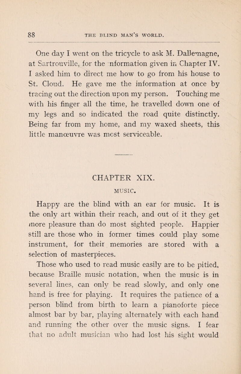 One day I went on the tricycle to ask M. DalJemagne, at Sartrouville, for the nformation given in Chapter IV. I asked him to direct me how to go from his house to St. Cloud. He gave me the information at once by tracing out the direction upon my person. Touching me with his finger all the time, he travelled down one of my legs and so indicated the road quite distinctly. Being far from my home, and my waxed sheets, this little manoeuvre was most serviceable. CHAPTER XIX. MUSIC. Happy are the blind with an ear for music. It is the only art within their reach, and out of it they get more pleasure than do most sighted people. Happier still are those who in former times could play some instrument, for their memories are stored with a selection of masterpieces. Those who used to read music easily are to be pitied, because Braille music notation, when the music is in several lines, can only be read slowly, and only one hand is free for playing. It requires the patience of a person blind from birth to learn a pianoforte piece almost bar by bar, playing alternately with each hand and running the other over the music signs. I fear that no adult musician who had lost his sight would