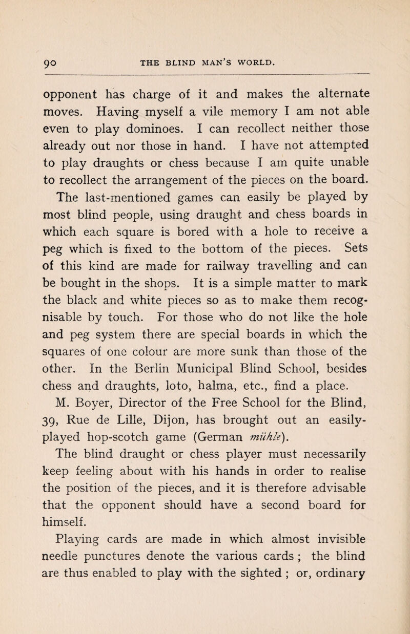 opponent has charge of it and makes the alternate moves. Having myself a vile memory I am not able even to play dominoes. I can recollect neither those already out nor those in hand. I have not attempted to play draughts or chess because I am quite unable to recollect the arrangement of the pieces on the board. The last-mentioned games can easily be played by most blind people, using draught and chess boards in which each square is bored with a hole to receive a peg which is fixed to the bottom of the pieces. Sets of this kind are made for railway travelling and can be bought in the shops. It is a simple matter to mark the black and white pieces so as to make them recog¬ nisable by touch. For those who do not like the hole and peg system there are special boards in which the squares of one colour are more sunk than those of the other. In the Berlin Municipal Blind School, besides chess and draughts, loto, halma, etc., find a place. M. Boyer, Director of the Free School for the Blind, 39, Rue de Lille, Dijon, lias brought out an easily- played hop-scotch game (German miihle). The blind draught or chess player must necessarily keep feeling about with his hands in order to realise the position of the pieces, and it is therefore advisable that the opponent should have a second board for himself. Playing cards are made in which almost invisible needle punctures denote the various cards ; the blind are thus enabled to play with the sighted ; or, ordinary