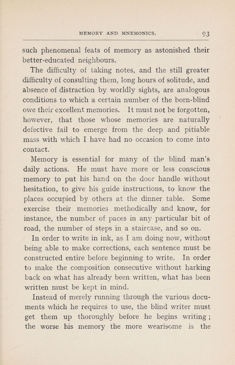 such phenomenal feats of memory as astonished their better-educated neighbours. The difficulty of taking notes, and the still greater difficulty of consulting them, long hours of solitude, and absence of distraction by worldly sights, are analogous conditions to which a certain number of the born-blind owe their excellent memories. It must not be forgotten, however, that those whose memories are naturally defective fail to emerge from the deep and pitiable mass with which I have had no occasion to come info contact. Memory is essential for many of the blind man’s daily actions. He must have more or less conscious memory to put his hand on the door handle without hesitation, to give his guide instructions, to know the places occupied by others at the dinner table. Some exercise their memories methodically and know, for instance, the number of paces in any particular bit of road, the number of steps in a staircase, and so on. In order to write in ink, as I am doing now, without being able to make corrections, each sentence must be constructed entire before beginning to write. In order to make the composition consecutive without harking back on what has already been written, what has been written must be kept in mind. Instead of merely running through the various docu¬ ments which he requires to use, the blind writer must get them up thoroughly before he begins writing ; the worse his memory the more wearisome is the