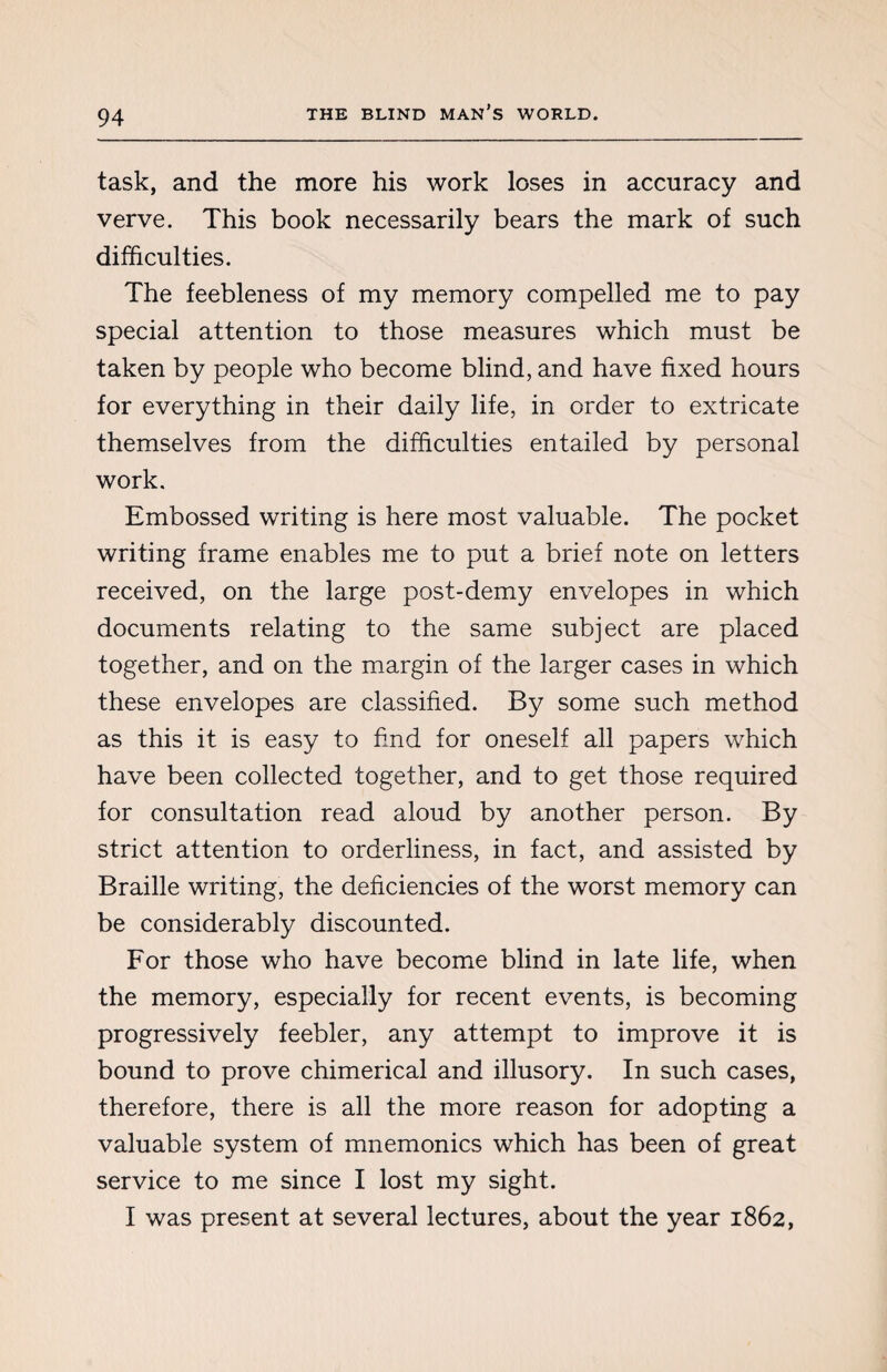 task, and the more his work loses in accuracy and verve. This book necessarily bears the mark of such difficulties. The feebleness of my memory compelled me to pay special attention to those measures which must be taken by people who become blind, and have fixed hours for everything in their daily life, in order to extricate themselves from the difficulties entailed by personal work. Embossed writing is here most valuable. The pocket writing frame enables me to put a brief note on letters received, on the large post-demy envelopes in which documents relating to the same subject are placed together, and on the margin of the larger cases in which these envelopes are classified. By some such method as this it is easy to find for oneself all papers which have been collected together, and to get those required for consultation read aloud by another person. By strict attention to orderliness, in fact, and assisted by Braille writing, the deficiencies of the worst memory can be considerably discounted. For those who have become blind in late life, when the memory, especially for recent events, is becoming progressively feebler, any attempt to improve it is bound to prove chimerical and illusory. In such cases, therefore, there is all the more reason for adopting a valuable system of mnemonics which has been of great service to me since I lost my sight. I was present at several lectures, about the year 1862,