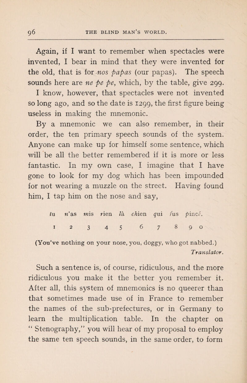 Again, if I want to remember when spectacles were invented, I bear in mind that they were invented for the old, that is for nos papas (our papas). The speech sounds here are ne pe pet which, by the table, give 299. I know, however, that spectacles were not invented so long ago, and so the date is 1299, the first figure being useless in making the mnemonic. By a mnemonic we can also remember, in their order, the ten primary speech sounds of the system. Anyone can make up for himself some sentence, which will be all the better remembered if it is more or less fantastic. In my own case, I imagine that I have gone to look for my dog which has been impounded for not wearing a muzzle on the street. Having found him, I tap him on the nose and say, /u n’ as wis rien /à chien <jrii /us pince. 12345 67890 (You’ve nothing on your nose, you, doggy, who got nabbed.) Translator. Such a sentence is, of course, ridiculous, and the more ridiculous you make it the better you remember it. After all, this system of mnemonics is no queerer than that sometimes made use of in France to remember the names of the sub-prefectures, or in Germany to learn the multiplication table. In the chapter on “ Stenography,” you will hear of my proposal to employ the same ten speech sounds, in the same order, to form