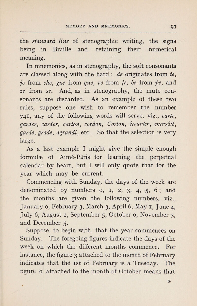 the standard line of stenographic writing, the signs being in Braille and retaining their numerical meaning. In mnemonics, as in stenography, the soft consonants are classed along with the hard : de originates from te, je from che, gue from que, ve from fe, be from pe, and ze from se. And, as in stenography, the mute con¬ sonants are discarded. As an example of these two rules, suppose one wish to remember the number 741, any of the following words will serve, viz., carte, garder, carder, carton, cordon, Corton, écourter, encroûté, garde, grade, agrandi, etc. So that the selection is very large. As a last example I might give the simple enough formulae of Aimé-Pâris for learning the perpetual calendar by heart, but I will only quote that for the year which may be current. Commencing with Sunday, the days of the week are denominated by numbers o, 1, 2, 3, 4, 5, 6 ; and the months are given the following numbers, viz., January 0, February 3, March 3, April 6, May 1, June 4, July 6, August 2, September 5, October o, November 3, and December 5. Suppose, to begin with, that the year commences on Sunday. The foregoing figures indicate the days of the week on which the different months commence. For instance, the figure 3 attached to the month of February indicates that the 1st of February is a Tuesday. The figure o attached to the month of October means that a