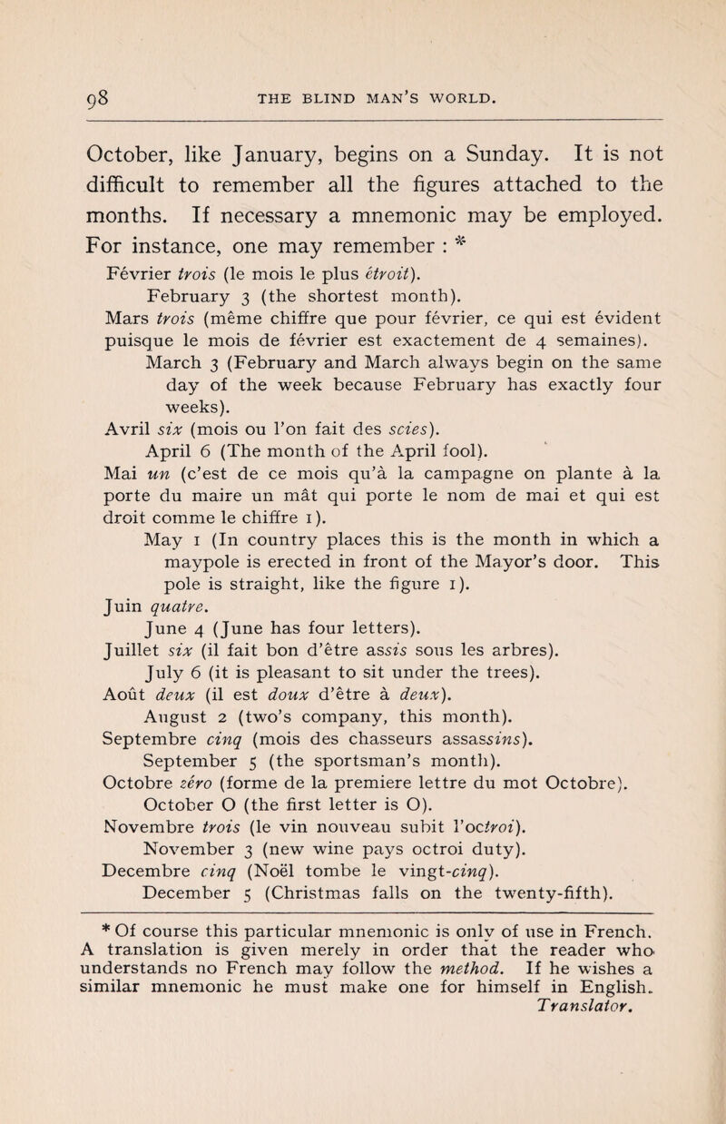 October, like January, begins on a Sunday. It is not difficult to remember all the figures attached to the months. If necessary a mnemonic may be employed. For instance, one may remember : * Février trois (le mois le plus étroit). February 3 (the shortest month). Mars trois (même chiffre que pour février, ce qui est évident puisque le mois de février est exactement de 4 semaines). March 3 (February and March always begin on the same day of the week because February has exactly four weeks). Avril six (mois ou Ton fait des scies). April 6 (The month of the April fool). Mai un (c’est de ce mois qu’à la campagne on plante à la porte du maire un mât qui porte le nom de mai et qui est droit comme le chiffre 1 ). May 1 (In country places this is the month in which a maypole is erected in front of the Mayor’s door. This pole is straight, like the figure 1). Juin quatre. June 4 (June has four letters). Juillet six (il fait bon d’être as sis sous les arbres). July 6 (it is pleasant to sit under the trees). Août deux (il est doux d’être à deux). August 2 (two’s company, this month). Septembre cinq (mois des chasseurs assassins). September 5 (the sportsman’s month). Octobre zéro (forme de la premiere lettre du mot Octobre). October O (the first letter is O). Novembre trois (le vin nouveau subit Voctroi). November 3 (new wine pays octroi duty). Décembre cinq (Noël tombe le vingt-cinq). December 5 (Christmas falls on the twenty-fifth). * Of course this particular mnemonic is only of use in French. A translation is given merely in order that the reader who understands no French may follow the method. If he wishes a similar mnemonic he must make one for himself in English. Translator.