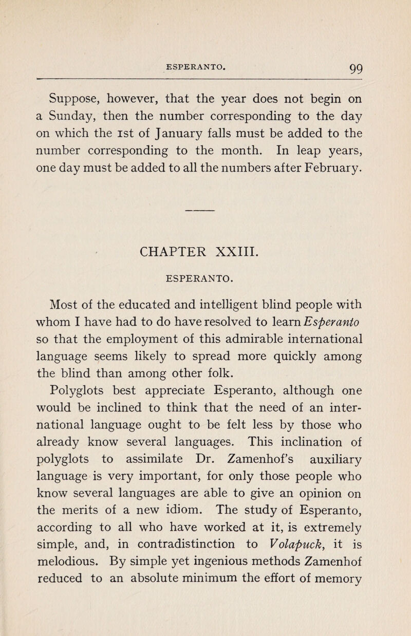 Suppose, however, that the year does not begin on a Sunday, then the number corresponding to the day on which the ist of January falls must be added to the number corresponding to the month. In leap years, one day must be added to all the numbers after February. CHAPTER XXIII. ESPERANTO. Most of the educated and intelligent blind people with whom I have had to do have resolved to learn Esperanto so that the employment of this admirable international language seems likely to spread more quickly among the blind than among other folk. Polyglots best appreciate Esperanto, although one would be inclined to think that the need of an inter¬ national language ought to be felt less by those who already know several languages. This inclination of polyglots to assimilate Dr. Zamenhofs auxiliary language is very important, for only those people who know several languages are able to give an opinion on the merits of a new idiom. The study of Esperanto, according to all who have worked at it, is extremely simple, and, in contradistinction to Volapuck, it is melodious. By simple yet ingenious methods Zamenhof reduced to an absolute minimum the effort of memory