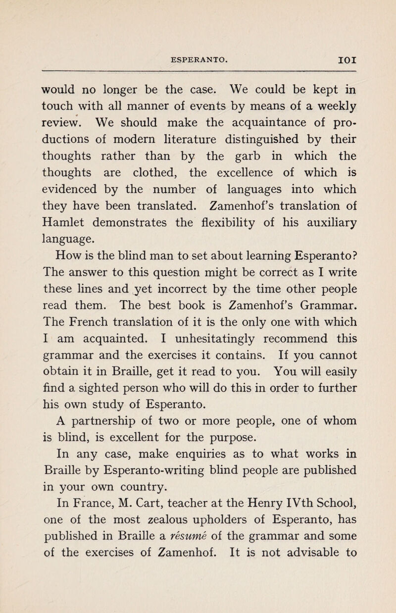 would no longer be the case. We could be kept in touch with all manner of events by means of a weekly review. We should make the acquaintance of pro¬ ductions of modern literature distinguished by their thoughts rather than by the garb in which the thoughts are clothed, the excellence of which is evidenced by the number of languages into which they have been translated. Zamenhofs translation of Hamlet demonstrates the flexibility of his auxiliary language. How is the blind man to set about learning Esperanto? The answer to this question might be correct as I write these lines and yet incorrect by the time other people read them. The best book is Zamenhofs Grammar. The French translation of it is the only one with which I am acquainted. I unhesitatingly recommend this grammar and the exercises it contains. If you cannot obtain it in Braille, get it read to you. You will easily find a sighted person who will do this in order to further his own study of Esperanto. A partnership of two or more people, one of whom is blind, is excellent for the purpose. In any case, make enquiries as to what works in Braille by Esperanto-writing blind people are published in your own country. In France, M. Cart, teacher at the Henry IVth School, one of the most zealous upholders of Esperanto, has published in Braille a résumé of the grammar and some of the exercises of Zamenhof. It is not advisable to