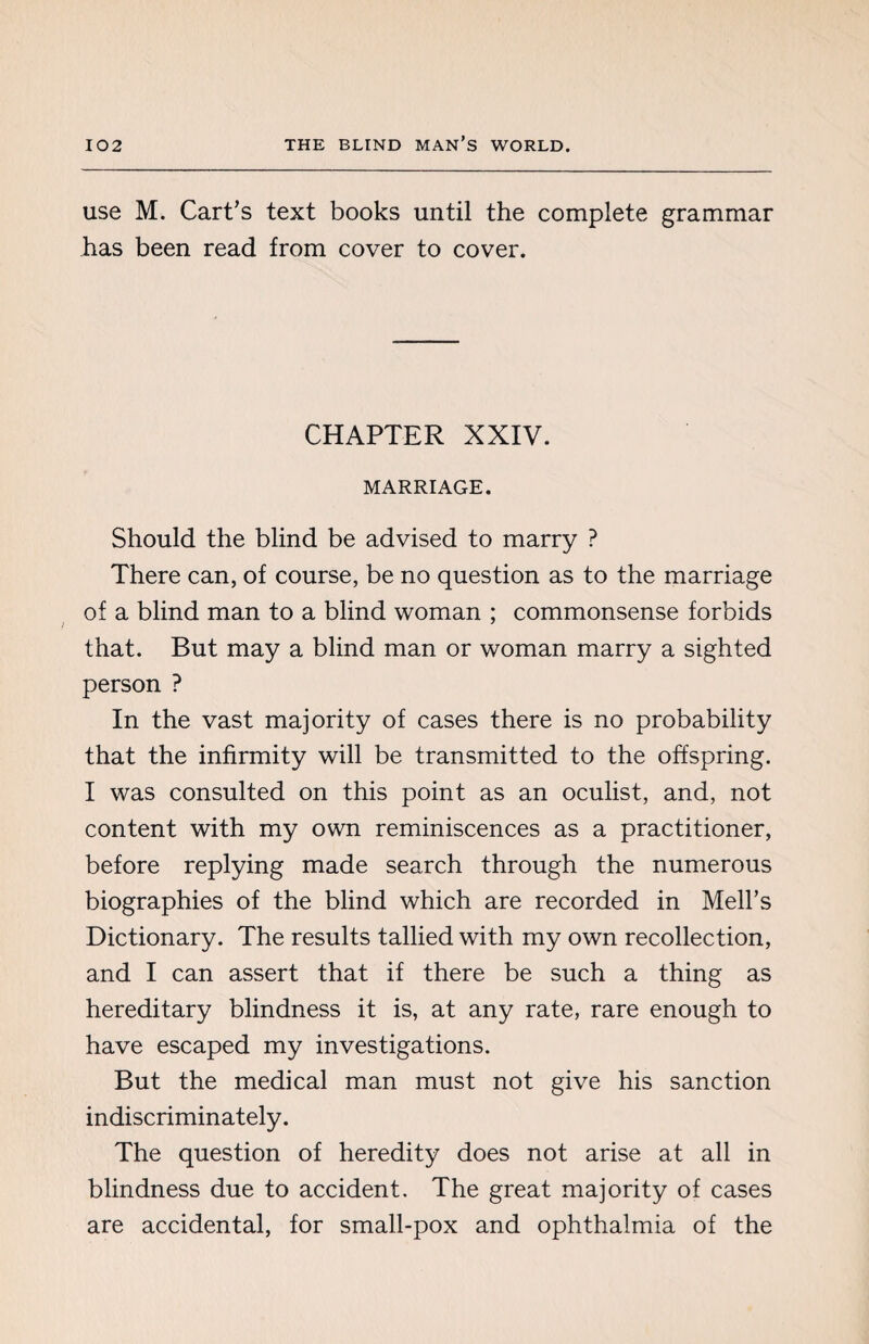 use M. Cart’s text books until the complete grammar has been read from cover to cover. CHAPTER XXIV. MARRIAGE. Should the blind be advised to marry ? There can, of course, be no question as to the marriage of a blind man to a blind woman ; commonsense forbids that. But may a blind man or woman marry a sighted person ? In the vast majority of cases there is no probability that the infirmity will be transmitted to the offspring. I was consulted on this point as an oculist, and, not content with my own reminiscences as a practitioner, before replying made search through the numerous biographies of the blind which are recorded in Mell’s Dictionary. The results tallied with my own recollection, and I can assert that if there be such a thing as hereditary blindness it is, at any rate, rare enough to have escaped my investigations. But the medical man must not give his sanction indiscriminately. The question of heredity does not arise at all in blindness due to accident. The great majority of cases are accidental, for small-pox and ophthalmia of the