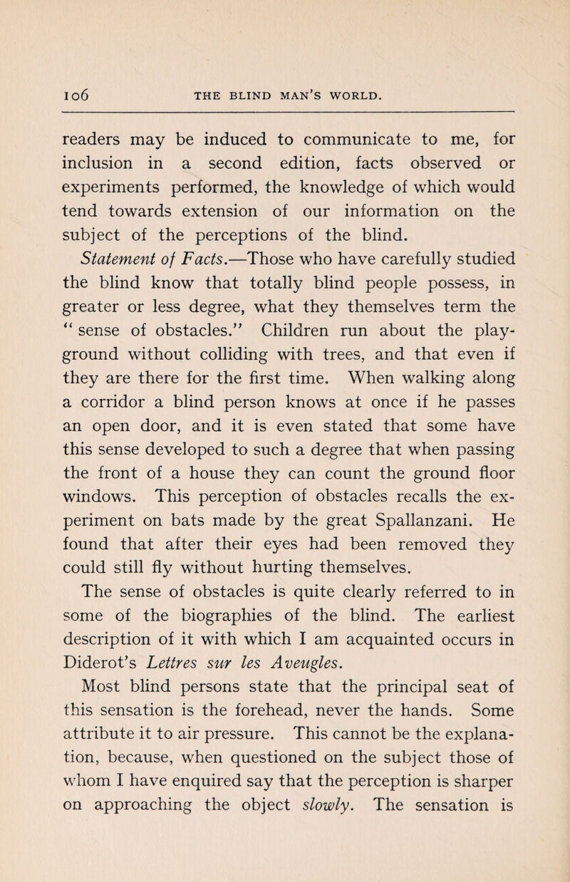 readers may be induced to communicate to me, for inclusion in a second edition, facts observed or experiments performed, the knowledge of which would tend towards extension of our information on the subject of the perceptions of the blind. Statement of Facts.—Those who have carefully studied the blind know that totally blind people possess, in greater or less degree, what they themselves term the “ sense of obstacles.’’ Children run about the play¬ ground without colliding with trees, and that even if they are there for the first time. When walking along a corridor a blind person knows at once if he passes an open door, and it is even stated that some have this sense developed to such a degree that when passing the front of a house they can count the ground floor windows. This perception of obstacles recalls the ex¬ periment on bats made by the great Spallanzani. He found that after their eyes had been removed they could still fly without hurting themselves. The sense of obstacles is quite clearly referred to in some of the biographies of the blind. The earliest description of it with which I am acquainted occurs in Diderot’s Lettres sur les Aveugles. Most blind persons state that the principal seat of this sensation is the forehead, never the hands. Some attribute it to air pressure. This cannot be the explana¬ tion, because, when questioned on the subject those of whom I have enquired say that the perception is sharper on approaching the object slowly. The sensation is