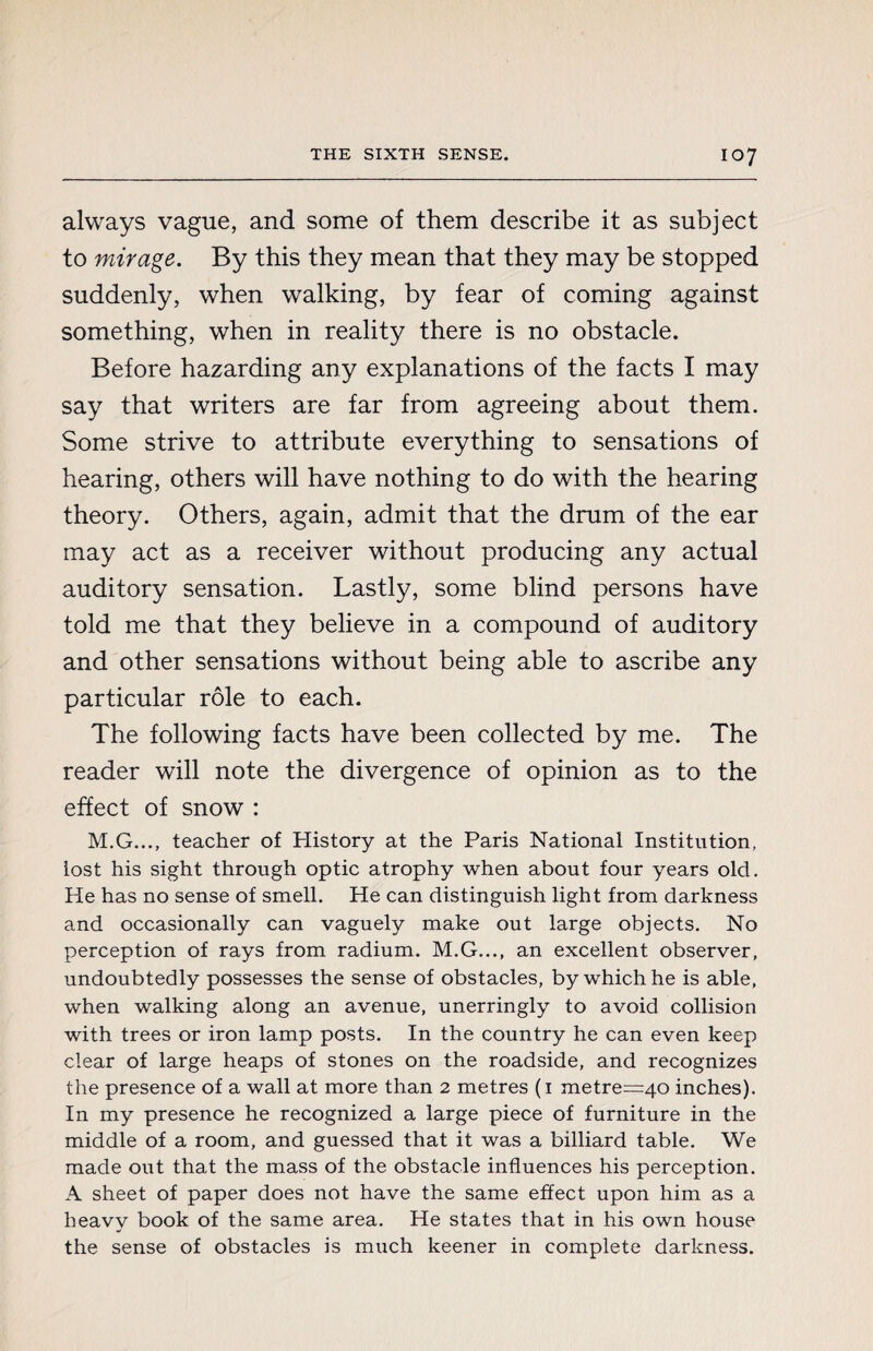 always vague, and some of them describe it as subject to mirage. By this they mean that they may be stopped suddenly, when walking, by fear of coming against something, when in reality there is no obstacle. Before hazarding any explanations of the facts I may say that writers are far from agreeing about them. Some strive to attribute everything to sensations of hearing, others will have nothing to do with the hearing theory. Others, again, admit that the drum of the ear may act as a receiver without producing any actual auditory sensation. Lastly, some blind persons have told me that they believe in a compound of auditory and other sensations without being able to ascribe any particular rôle to each. The following facts have been collected by me. The reader will note the divergence of opinion as to the effect of snow : M.G..., teacher of History at the Paris National Institution, lost his sight through optic atrophy when about four years old. He has no sense of smell. He can distinguish light from darkness and occasionally can vaguely make out large objects. No perception of rays from radium. M.G..., an excellent observer, undoubtedly possesses the sense of obstacles, by which he is able, when walking along an avenue, unerringly to avoid collision with trees or iron lamp posts. In the country he can even keep clear of large heaps of stones on the roadside, and recognizes the presence of a wall at more than 2 metres (1 metre=40 inches). In my presence he recognized a large piece of furniture in the middle of a room, and guessed that it was a billiard table. We made out that the mass of the obstacle influences his perception. A sheet of paper does not have the same effect upon him as a heavy book of the same area. He states that in his own house the sense of obstacles is much keener in complete darkness.