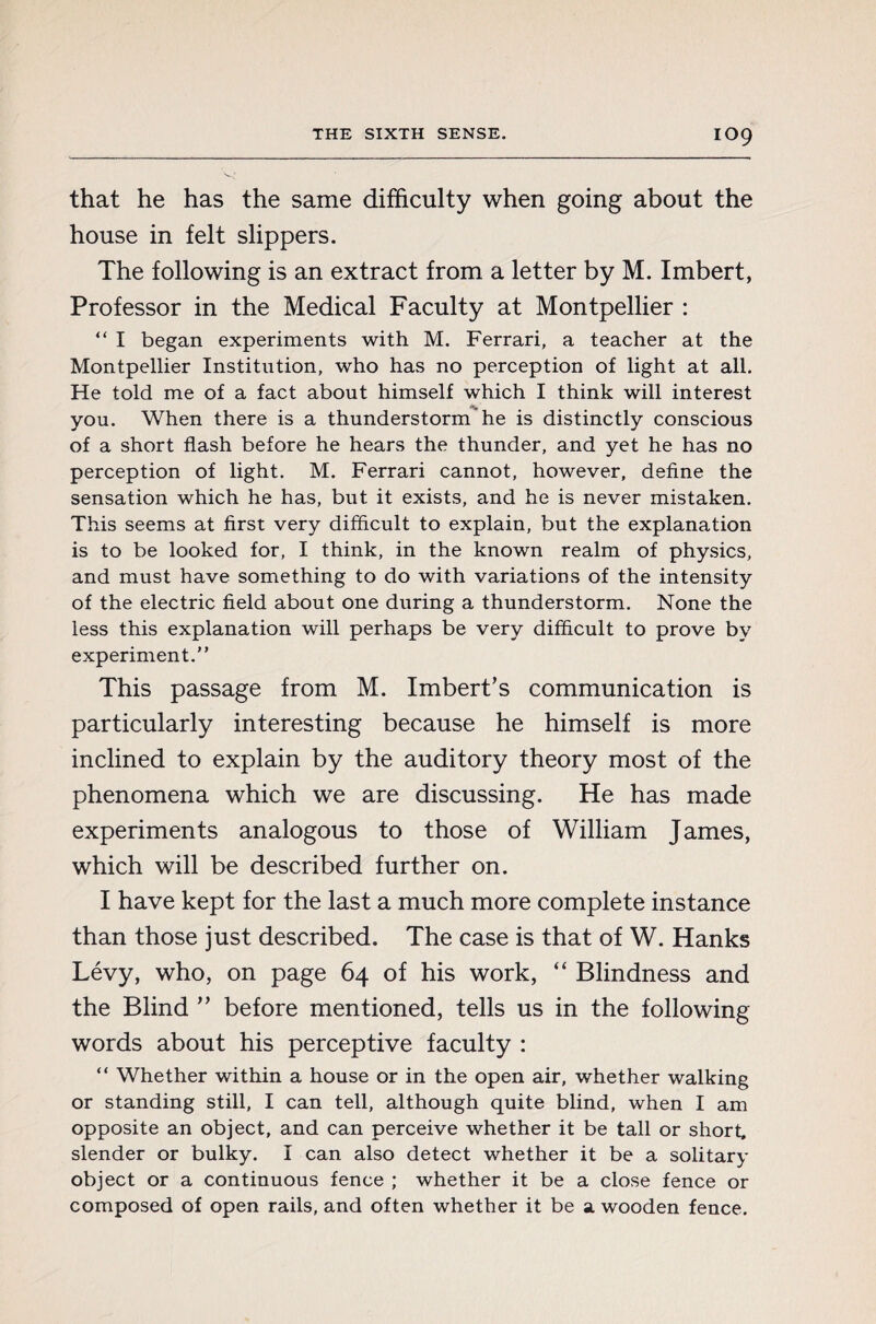 IO9 that he has the same difficulty when going about the house in felt slippers. The following is an extract from a letter by M. Imbert, Professor in the Medical Faculty at Montpellier : “ I began experiments with M. Ferrari, a teacher at the Montpellier Institution, who has no perception of light at all. He told me of a fact about himself which I think will interest you. When there is a thunderstorm he is distinctly conscious of a short flash before he hears the thunder, and yet he has no perception of light. M. Ferrari cannot, however, define the sensation which he has, but it exists, and he is never mistaken. This seems at first very difficult to explain, but the explanation is to be looked for, I think, in the known realm of physics, and must have something to do with variations of the intensity of the electric field about one during a thunderstorm. None the less this explanation will perhaps be very difficult to prove by experiment.” This passage from M. Imbert’s communication is particularly interesting because he himself is more inclined to explain by the auditory theory most of the phenomena which we are discussing. He has made experiments analogous to those of William James, which will be described further on. I have kept for the last a much more complete instance than those just described. The case is that of W. Hanks Lévy, who, on page 64 of his work, “ Blindness and the Blind ” before mentioned, tells us in the following words about his perceptive faculty : “ Whether within a house or in the open air, whether walking or standing still, I can tell, although quite blind, when I am opposite an object, and can perceive whether it be tall or short, slender or bulky. I can also detect whether it be a solitary object or a continuous fence ; whether it be a close fence or composed of open rails, and often whether it be a wooden fence.
