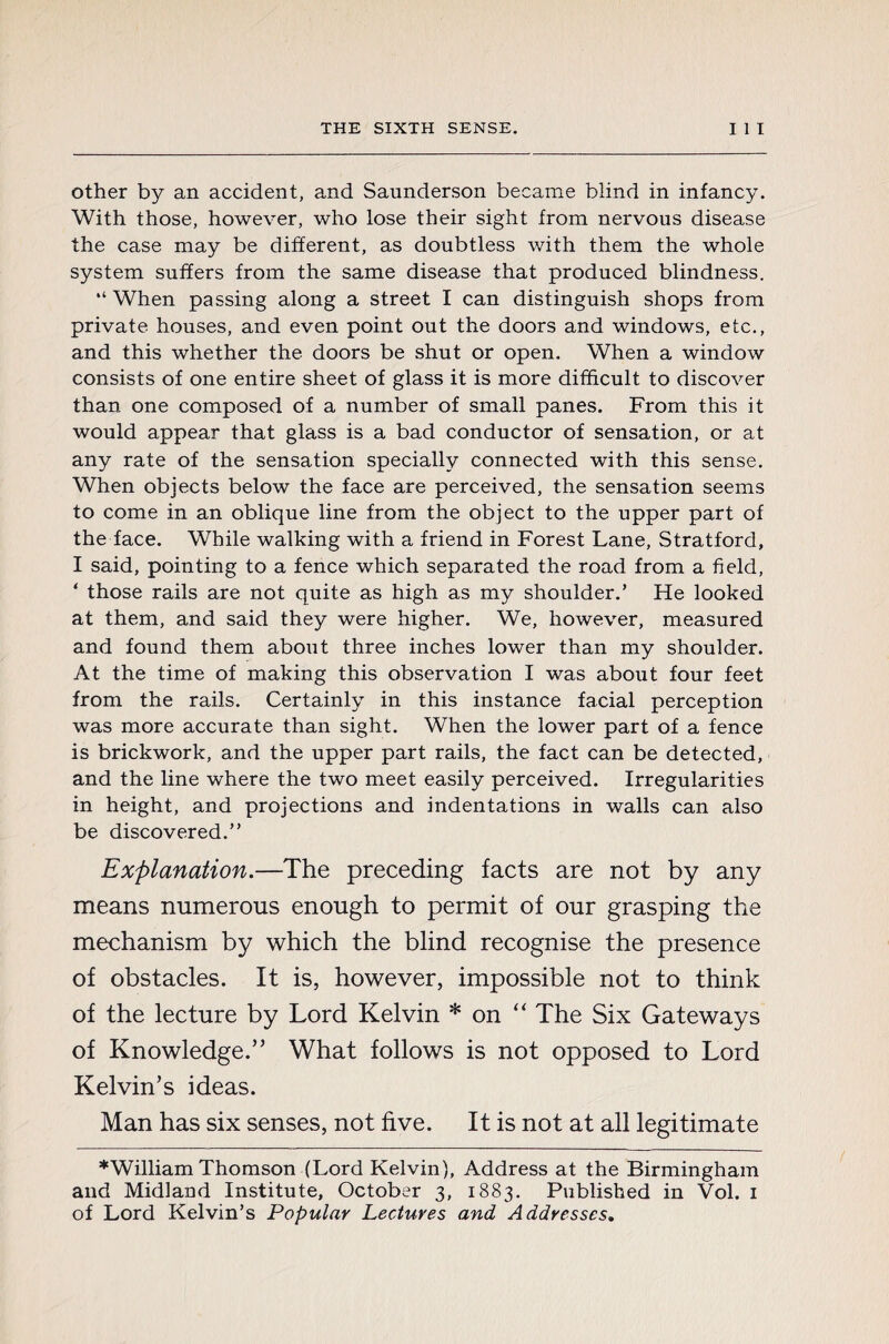other by an accident, and Saunderson became blind in infancy. With those, however, who lose their sight from nervous disease the case may be different, as doubtless with them the whole system suffers from the same disease that produced blindness. “ When passing along a street I can distinguish shops from private, houses, and even point out the doors and windows, etc., and this whether the doors be shut or open. When a window consists of one entire sheet of glass it is more difficult to discover than one composed of a number of small panes. From this it would appear that glass is a bad conductor of sensation, or at any rate of the sensation specially connected with this sense. When objects below the face are perceived, the sensation seems to come in an oblique line from the object to the upper part of the face. While walking with a friend in Forest Lane, Stratford, I said, pointing to a fence which separated the road from a field, ‘ those rails are not quite as high as my shoulder.’ He looked at them, and said they were higher. We, however, measured and found them about three inches lower than my shoulder. At the time of making this observation I was about four feet from the rails. Certainly in this instance facial perception was more accurate than sight. When the lower part of a fence is brickwork, and the upper part rails, the fact can be detected, and the line where the two meet easily perceived. Irregularities in height, and projections and indentations in walls can also be discovered.” Explanation.—The preceding facts are not by any means numerous enough to permit of our grasping the mechanism by which the blind recognise the presence of obstacles. It is, however, impossible not to think of the lecture by Lord Kelvin * on “ The Six Gateways of Knowledge.” What follows is not opposed to Lord Kelvin’s ideas. Man has six senses, not five. It is not at all legitimate ♦William Thomson (Lord Kelvin), Address at the Birmingham and Midland Institute, October 3, 1883. Published in Vol. 1 of Lord Kelvin’s Popular Lectures and Addresses.