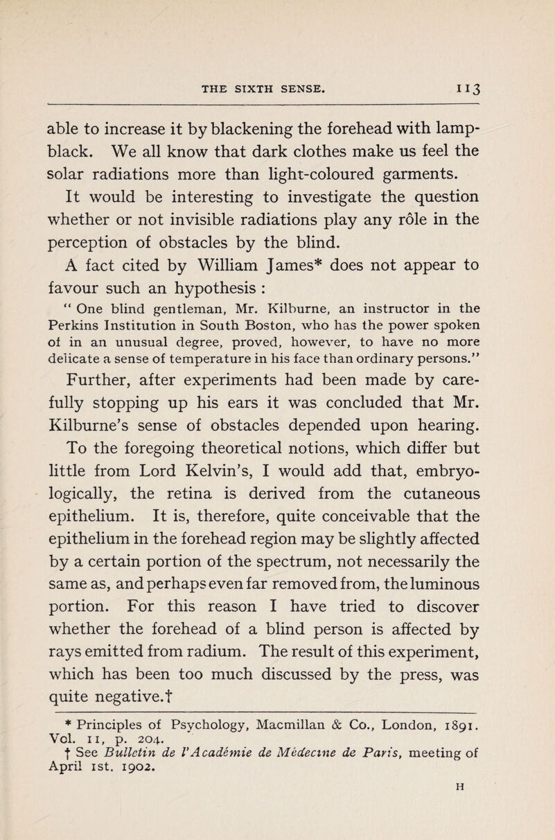 able to increase it by blackening the forehead with lamp¬ black. We all know that dark clothes make us feel the solar radiations more than light-coloured garments. It would be interesting to investigate the question whether or not invisible radiations play any rôle in the perception of obstacles by the blind. À fact cited by William James* does not appear to favour such an hypothesis : “ One blind gentleman, Mr. Kilburne, an instructor in the Perkins Institution in South Boston, who has the power spoken of in an unusual degree, proved, however, to have no more delicate a sense of temperature in his face than ordinary persons.” Further, after experiments had been made by care¬ fully stopping up his ears it was concluded that Mr. Kilburne’s sense of obstacles depended upon hearing. To the foregoing theoretical notions, which differ but little from Lord Kelvin’s, I would add that, embryo- logically, the retina is derived from the cutaneous epithelium. It is, therefore, quite conceivable that the epithelium in the forehead region may be slightly affected by a certain portion of the spectrum, not necessarily the same as, and perhaps even far removed from, the luminous portion. For this reason I have tried to discover whether the forehead of a blind person is affected by rays emitted from radium. The result of this experiment, which has been too much discussed by the press, was quite negative.! ♦Principles of Psychology, Macmillan & Co., London, 1891. Vcl. 11, p. 204. t See Bulletin de VAcadémie de Médecine de Paris, meeting of April ist. 1902. H