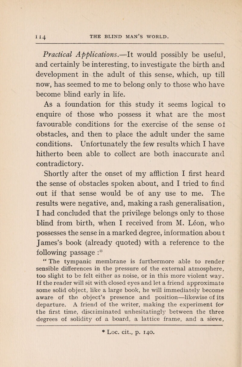 Practical Applications.—It would possibly be useful, and certainly be interesting, to investigate the birth and development in the adult of this sense, which, up till now, has seemed to me to belong only to those who have become blind early in life. As a foundation for this study it seems logical to enquire of those who possess it what are the most favourable conditions for the exercise of the sense of obstacles, and then to place the adult under the same conditions. Unfortunately the few results which I have hitherto been able to collect are both inaccurate and contradictory. Shortly after the onset of my affliction I first heard the sense of obstacles spoken about, and I tried to find out if that sense would be of any use to me. The results were negative, and, making a rash generalisation, I had concluded that the privilege belongs only to those blind from birth, when I received from M. Léon, who possesses the sense in a marked degree, information abou t James’s book (already quoted) with a reference to the following passage :* “ The tympanic membrane is furthermore able to render sensible differences in the pressure of the external atmosphere, too slight to be felt either as noise, or in this more violent way. If the reader will sit with closed eyes and let a friend approximate some solid object, like a large book, he will immediately become aware of the object’s presence and position—likewise of its departure. A friend of the writer, making the experiment fo^ the first time, disciiminated unhesitatingly between the three degrees of solidity of a board, a lattice frame, and a sieve, * Loc. cit., p. 140.