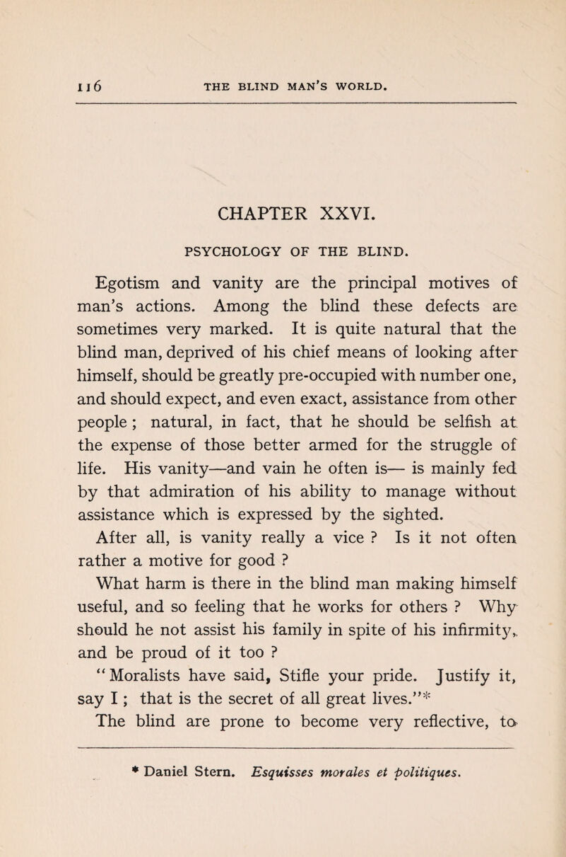 CHAPTER XXVI. PSYCHOLOGY OF THE BLIND. Egotism and vanity are the principal motives of man’s actions. Among the blind these defects are sometimes very marked. It is quite natural that the blind man, deprived of his chief means of looking after himself, should be greatly pre-occupied with number one, and should expect, and even exact, assistance from other people ; natural, in fact, that he should be selfish at the expense of those better armed for the struggle of life. His vanity—and vain he often is— is mainly fed by that admiration of his ability to manage without assistance which is expressed by the sighted. After all, is vanity really a vice ? Is it not often rather a motive for good ? What harm is there in the blind man making himself useful, and so feeling that he works for others ? Why should he not assist his family in spite of his infirmit}^ and be proud of it too ? “Moralists have said, Stifle your pride. Justify it, say I ; that is the secret of all great lives.”* The blind are prone to become very reflective, to * Daniel Stern. Esquisses morales et politiques.