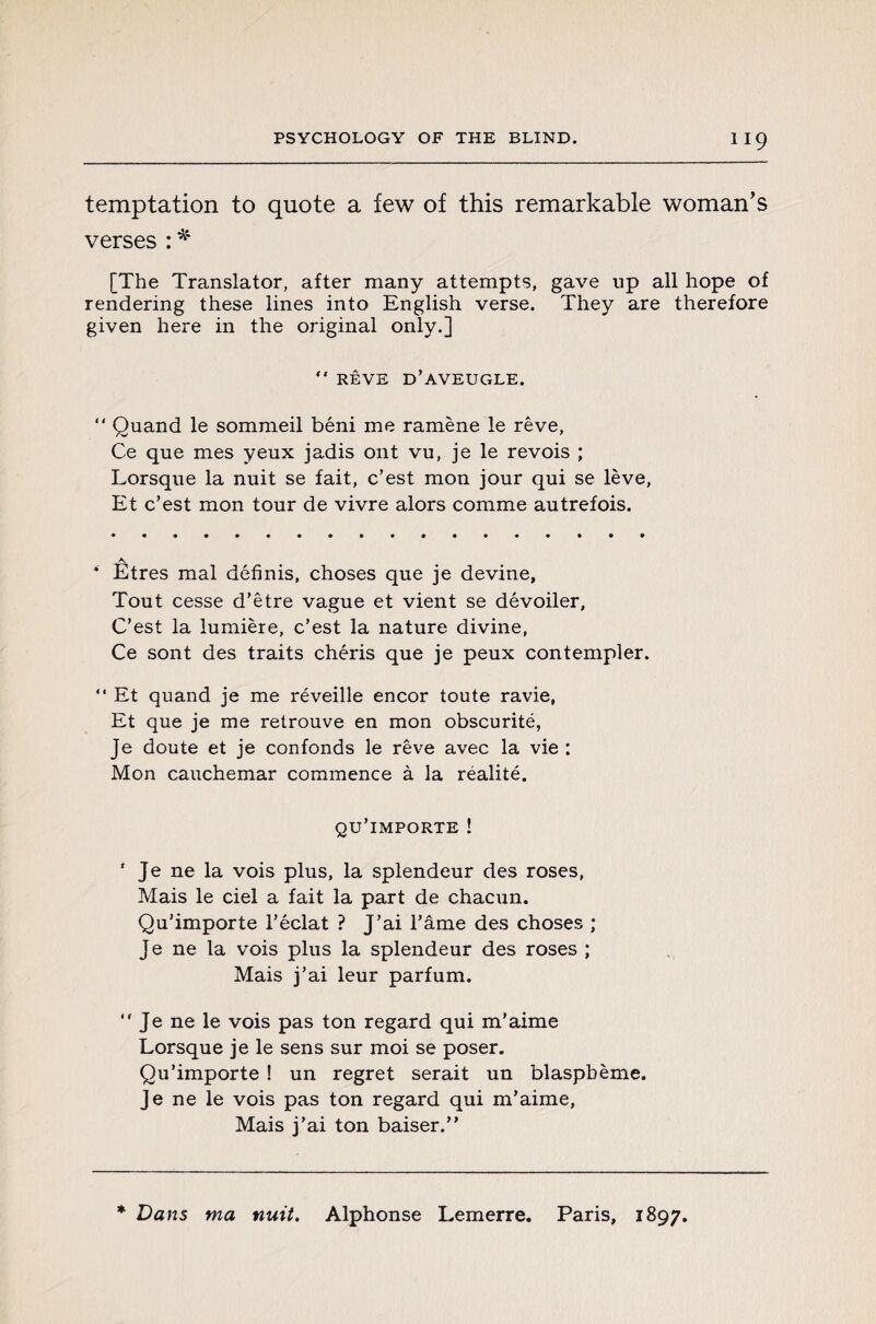 temptation to quote a few of this remarkable woman’s verses : * [The Translator, after many attempts, gave up all hope of rendering these lines into English verse. They are therefore given here in the original only.]  RÊVE D’AVEUGLE. “ Quand le sommeil béni me ramène le rêve, Ce que mes yeux jadis ont vu, je le revois ; Lorsque la nuit se fait, c’est mon jour qui se lève, Et c’est mon tour de vivre alors comme autrefois. * Etres mal définis, choses que je devine. Tout cesse d’être vague et vient se dévoiler. C’est la lumière, c’est la nature divine, Ce sont des traits chéris que je peux contempler. “ Et quand je me réveille encor toute ravie, Et que je me retrouve en mon obscurité, Je doute et je confonds le rêve avec la vie : Mon cauchemar commence à la réalité. qu’importe ! ' Je ne la vois plus, la splendeur des roses, Mais le ciel a fait la part de chacun. Qu’importe l’éclat ? J’ai l’âme des choses ; Je ne la vois plus la splendeur des roses ; Mais j’ai leur parfum. “ Je ne le vois pas ton regard qui m’aime Lorsque je le sens sur moi se poser. Qu’importe ! un regret serait un blasphème. Je ne le vois pas ton regard qui m’aime, Mais j’ai ton baiser.” * Dans ma nuit. Alphonse Lemerre. Paris, 1897.