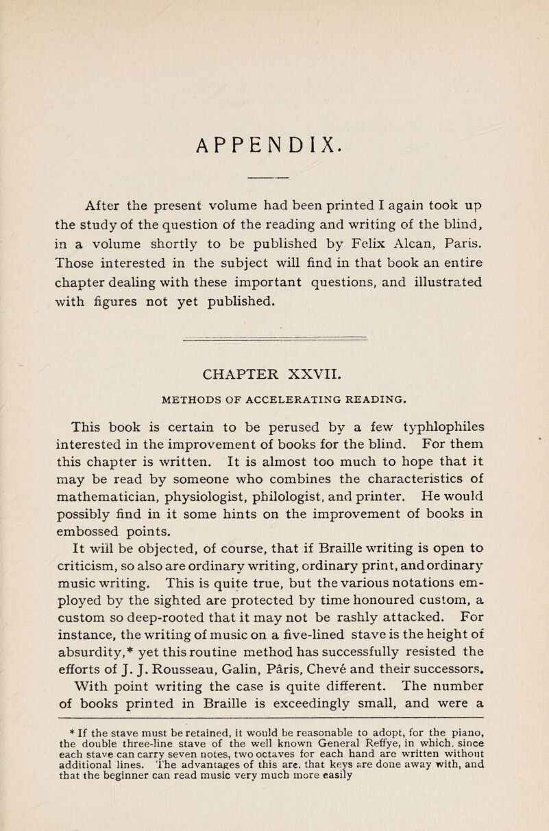 APPENDIX. After the present volume had been printed I again took up the study of the question of the reading and writing of the blind, in a volume shortly to be published by Felix Alcan, Paris. Those interested in the subject will find in that book an entire chapter dealing with these important questions, and illustrated with figures not yet published. CHAPTER XXVII. METHODS OF ACCELERATING READING. This book is certain to be perused by a few typhlophiles interested in the improvement of books for the blind. For them this chapter is written. It is almost too much to hope that it may be read by someone who combines the characteristics of mathematician, physiologist, philologist, and printer. He would possibly find in it some hints on the improvement of books in embossed points. It will be objected, of course, that if Braille writing is open to criticism, so also are ordinary writing, ordinary print, and ordinary music writing. This is quite true, but the various notations em¬ ployed by the sighted are protected by time honoured custom, a custom so deep-rooted that it may not be rashly attacked. For instance, the writing of music on a five-lined stave is the height of absurdity,* yet this routine method has successfully resisted the efforts of J. J. Rousseau, Galin, Pâris, Chevé and their successors. With point writing the case is quite different. The number of books printed in Braille is exceedingly small, and were a * If the stave must be retained, it would be reasonable to adopt, for the piano, the double three-line stave of the well known General Reffye, in which, since each stave can carry seven notes, two octaves for each hand are written without additional lines. The advantages of this are, that keys are done away with, and that the beginner can read music very much more easily