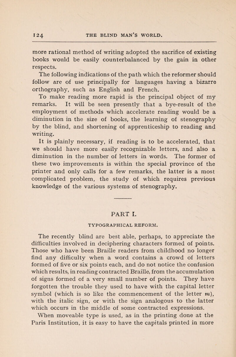 more rational method of writing adopted the sacrifice of existing books would be easily counterbalanced by the gain in other respects. The following indications of the path which the reformer should follow are of use principally for languages having a bizarre orthography, such as English and French. To make reading more rapid is the principal object of my remarks. It will be seen presently that a bye-result of the employment of methods which accelerate reading would be a diminution in the size of books, the learning of stenography by the blind, and shortening of apprenticeship to reading and writing. It is plainly necessary, if reading is to be accelerated, that we should have more easily recognizable letters, and also a diminution in the number of letters in words. The former of these two improvements is within the special province of the printer and only calls for a few remarks, the latter is a most complicated problem, the study of which requires previous knowledge of the various systems of stenography. PART I. TYPOGRAPHICAL REFORM. The recently blind are best able, perhaps, to appreciate the difficulties involved in deciphering characters formed of points. Those who have been Braille readers from childhood no longer find any difficulty when a word contains a crowd of letters formed of five or six points each, and do not notice the confusion which results, in reading contracted Braille, from the accumulation of signs formed of a very small number of points. They have forgotten the trouble they used to have with the capital letter symbol (which is so like the commencement of the letter m), with the italic sign, or with the sign analogous to the latter which occurs in the middle of some contracted expressions. When moveable type is used, as in the printing done at the Paris Institution, it is easy to have the capitals printed in more