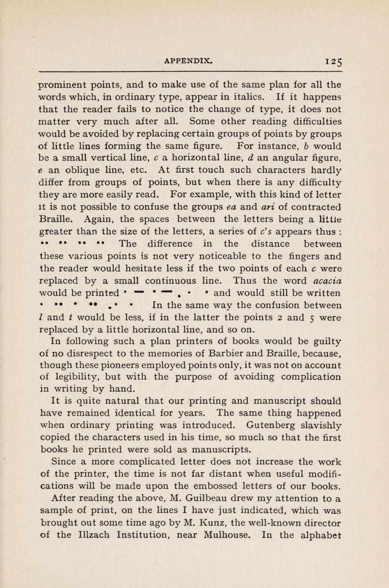 prominent points, and to make use of the same plan for all the words which, in ordinary type, appear in italics. If it happens that the reader fails to notice the change of type, it does not matter very much after all. Some other reading difficulties would be avoided by replacing certain groups of points by groups of little lines forming the same figure. For instance, b would be a small vertical line, c a horizontal line, d an angular figure, e an oblique line, etc. At first touch such characters hardly differ from groups of points, but when there is any difficulty they are more easily read. For example, with this kind of letter it is not possible to confuse the groups ea and ari of contracted Braille. Again, the spaces between the letters being a little greater than the size of the letters, a series of c’s appears thus : •• •• •• •• The difference in the distance between these various points is not very noticeable to the fingers and the reader would hesitate less if the two points of each c were replaced by a small continuous line. Thus the word acacia would be printed • — • — # • • and would still be written jn tke same way the confusion between l and t would be less, if in the latter the points 2 and 5 were replaced by a little horizontal line, and so on. In following such a plan printers of books would be guilty of no disrespect to the memories of Barbier and Braille, because, though these pioneers employed points only, it was not on account of legibility, but with the purpose of avoiding complication in writing by hand. It is quite natural that our printing and manuscript should have remained identical for years. The same thing happened when ordinary printing was introduced. Gutenberg slavishly copied the characters used in his time, so much so that the first books he printed were sold as manuscripts. Since a more complicated letter does not increase the work of the printer, the time is not far distant when useful modifi¬ cations will be made upon the embossed letters of our books. After reading the above, M. Guilbeau drew my attention to a sample of print, on the lines I have just indicated, which was brought out some time ago by M. Kunz, the well-known director of the Illzach Institution, near Mulhouse. In the alphabet