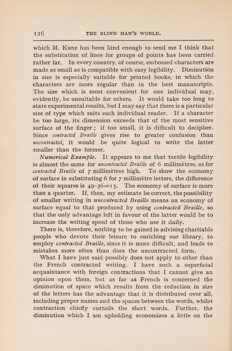which M. Kunz has been kind enough to send me I think that the substitution of lines for groups of points has been carried rather far. In every country, of course, embossed characters are made as small as is compatible with easy legibility. Diminution in size is especially suitable for printed books, in which the characters are more regular than in the best manuscripts. The size which is most convenient for one individual may, evidently, be unsuitable for others. It would take too long to state experimental results, but I may say that there is a particular size of type which suits each individual reader. If a character be too large, its dimension exceeds that of the most sensitive surface of the finger ; if too small, it is difficult to decipher. Since contracted Braille gives rise to greater confusion than an contracted, it would be quite logical to write the latter smaller than the former. Numerical Example. It appears to me that tactile legibility is almost the same for uncontracted Braille of 6 millimètres, as for contracted Braille of 7 millimètres high. To show the economy of surface in substituting 6 for 7 millimètre letters, the difference of their squares is 49-36—13. The economy of surface is more than a quarter. If, then, my estimate be correct, the possibility of smaller writing in uncontracted Braille means an economy of surface equal to that produced by using contracted Braille, so that the only advantage left in favour of the latter would be to increase the writing speed of those who use it daily. There is, therefore, nothing to be gained in advising charitable people who devote their leisure to enriching our library, to employ contracted Braille, since it is more difficult, and leads to mistakes more often than does the uncontracted form. What I have just said possibly does not apply to other than the French contracted writing. I have such a superficial acquaintance with foreign contractions that I cannot give an opinion upon them, but as far as French is concerned the diminution of space which results from the reduction in size of the letters has the advantage that it is distributed over all, including proper names and the spaces between the words, whilst contraction chiefly curtails the short words. Further, the diminution which I am upholding economizes a little on the