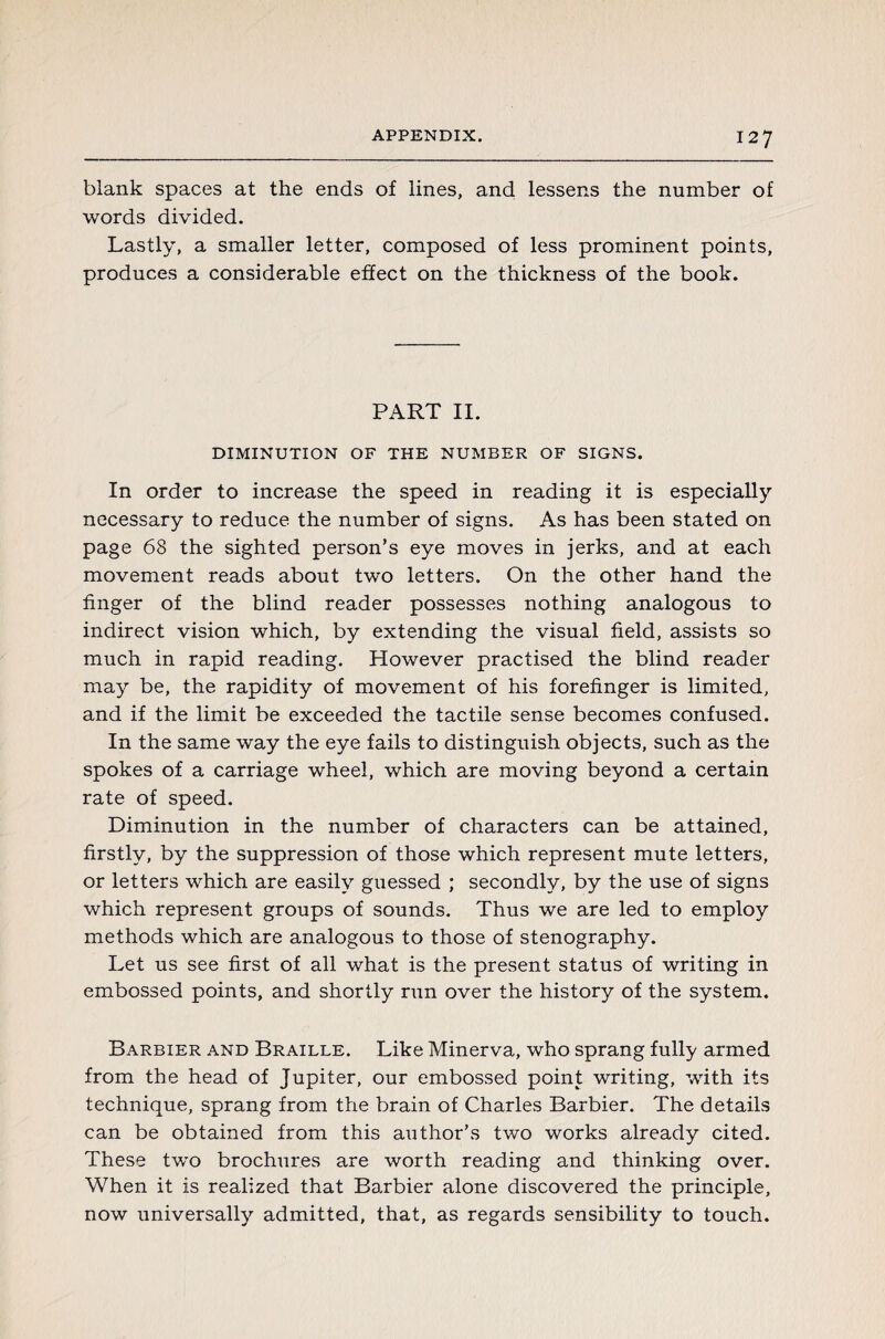 blank spaces at the ends of lines, and lessens the number of words divided. Lastly, a smaller letter, composed of less prominent points, produces a considerable effect on the thickness of the book. PART II. DIMINUTION OF THE NUMBER OF SIGNS. In order to increase the speed in reading it is especially necessary to reduce the number of signs. As has been stated on page 68 the sighted person’s eye moves in jerks, and at each movement reads about two letters. On the other hand the finger of the blind reader possesses nothing analogous to indirect vision which, by extending the visual field, assists so much in rapid reading. However practised the blind reader may be, the rapidity of movement of his forefinger is limited, and if the limit be exceeded the tactile sense becomes confused. In the same way the eye fails to distinguish objects, such as the spokes of a carriage wheel, which are moving beyond a certain rate of speed. Diminution in the number of characters can be attained, firstly, by the suppression of those which represent mute letters, or letters which are easily guessed ; secondly, by the use of signs which represent groups of sounds. Thus we are led to employ methods which are analogous to those of stenography. Let us see first of all what is the present status of writing in embossed points, and shortly run over the history of the system. Barbier and Braille. Like Minerva, who sprang fully armed from the head of Jupiter, our embossed point writing, with its technique, sprang from the brain of Charles Barbier. The details can be obtained from this author’s two works already cited. These two brochures are worth reading and thinking over. When it is realized that Barbier alone discovered the principle, now universally admitted, that, as regards sensibility to touch.