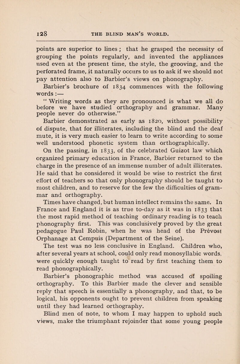 points are superior to lines ; that he grasped the necessity of grouping the points regularly, and invented the appliances used even at the present time, the style, the grooving, and the perforated frame, it naturally occurs to us to ask if we should not pay attention also to Barbier’s views on phonography. Barbier’s brochure of 1834 commences with the following words :— “ Writing words as they are pronounced is what we all do before we have studied orthography and grammar. Many people never do otherwise.” Barbier demonstrated as early as 1820, without possibility of dispute, that for illiterates, including the blind and the deaf mute, it is very much easier to learn to write according to some well understood phonetic system than orthographically. On the passing, in 1833, of the celebrated Guizot law which organized primary education in France, Barbier returned to the charge in the presence of an immense number of adult illiterates. He said that he considered it would be wise to restrict the first effort of teachers so that only phonography should be taught to most children, and to reserve for the few the difficulties of gram¬ mar and orthography. Times have changed, but human intellect remains the same. In France and England it is as true to-day as it was in 1833 that the most rapid method of teaching ordinary reading is to teach phonography first. This was conclusively proved by the great pedagogue Paul Robin, when he was head of the Prévost Orphanage at Cempuis (Department of the Seine). The test was no less conclusive in England. Children who, after several years at school, could only read monosyllabic words, were quickly enough taught to read by first teaching them to read phonographically. Barbier’s phonographic method was accused of spoiling orthography. To this Barbier made the clever and sensible reply that speech is essentially a phonography, and that, to be logical, his opponents ought to prevent children from speaking until they had learned orthography. Blind men of note, to whom I may happen to uphold such views, make the triumphant rejoinder that some young people