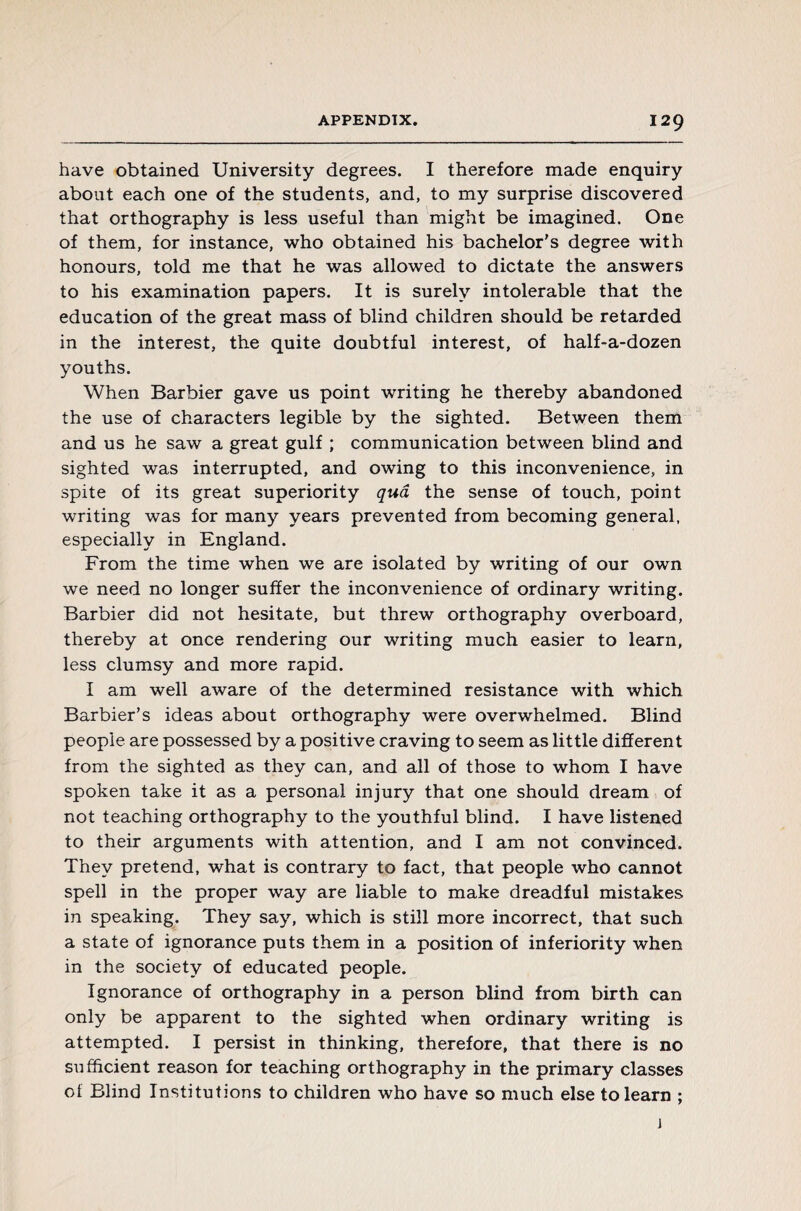 have obtained University degrees. I therefore made enquiry about each one of the students, and, to my surprise discovered that orthography is less useful than might be imagined. One of them, for instance, who obtained his bachelor's degree with honours, told me that he was allowed to dictate the answers to his examination papers. It is surely intolerable that the education of the great mass of blind children should be retarded in the interest, the quite doubtful interest, of half-a-dozen youths. When Barbier gave us point writing he thereby abandoned the use of characters legible by the sighted. Between them and us he saw a great gulf ; communication between blind and sighted was interrupted, and owing to this inconvenience, in spite of its great superiority qua the sense of touch, point writing was for many years prevented from becoming general, especially in England. From the time when we are isolated by writing of our own we need no longer suffer the inconvenience of ordinary writing. Barbier did not hesitate, but threw orthography overboard, thereby at once rendering our writing much easier to learn, less clumsy and more rapid. I am well aware of the determined resistance with which Barbier’s ideas about orthography were overwhelmed. Blind people are possessed by a positive craving to seem as little different from the sighted as they can, and all of those to whom I have spoken take it as a personal injury that one should dream of not teaching orthography to the youthful blind. I have listened to their arguments with attention, and I am not convinced. They pretend, what is contrary to fact, that people who cannot spell in the proper way are liable to make dreadful mistakes in speaking. They say, which is still more incorrect, that such a state of ignorance puts them in a position of inferiority when in the society of educated people. Ignorance of orthography in a person blind from birth can only be apparent to the sighted when ordinary writing is attempted. I persist in thinking, therefore, that there is no sufficient reason for teaching orthography in the primary classes ot Blind Institutions to children who have so much else to learn ; i