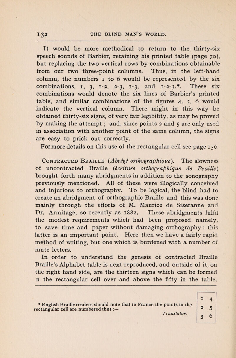 It would be more methodical to return to the thirty-six speech sounds of Barbier, retaining his printed table (page 70), but replacing the two vertical rows by combinations obtainable from our two three-point columns. Thus, in the left-hand column, the numbers 1 to 6 would be represented by the six combinations, 1, 3, 1-2, 2-3, 1-3, and 1-2-3.*. These six combinations would denote the six lines of Barbier’s printed table, and similar combinations of the figures 4, 5, 6 would indicate the vertical column. There might in this way be obtained thirty-six signs, of very fair legibility, as may be proved by making the attempt ; and, since points 2 and 5 are only used in association with another point of the same column, the signs are easy to prick out correctly. For more details on this use of the rectangular cell see page 150. Contracted Braille (Abrégé orthographique). The slowness of uncontracted Braille (écriture orthographique de Braille) brought forth many abridgments in addition to the sonography previously mentioned. All of these were illogically conceived and injurious to orthography. To be logical, the blind had to create an abridgment of orthographic Braille and this was done mainly through the efforts of M. Maurice de Sizeranne and Dr. Armitage, so recently as 1882. These abridgments fulfil the modest requirements which had been proposed namely, to save time and paper without damaging orthography : this latter is an important point. Here then we have a fairly rapid method of writing, but one which is burdened with a number of mute letters. In order to understand the genesis of contracted Braille Braille’s Alphabet table is next reproduced, and outside of it, on the right hand side, are the thirteen signs which can be formed n the rectangular cell over and above the fifty in the table. * English Braille readers should note that in France the points in the rectangular cell are numbered thus 1 4 2 5 3 6 Translator.