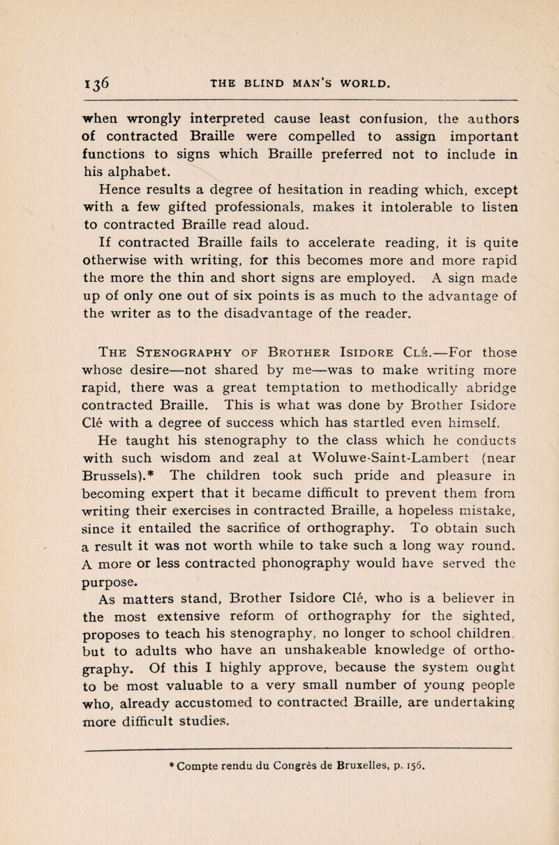 when wrongly interpreted cause least confusion, the authors of contracted Braille were compelled to assign important functions to signs which Braille preferred not to include in his alphabet. Hence results a degree of hesitation in reading which, except with a few gifted professionals, makes it intolerable to listen to contracted Braille read aloud. If contracted Braille fails to accelerate reading, it is quite otherwise with writing, for this becomes more and more rapid the more the thin and short signs are employed. A sign made up of only one out of six points is as much to the advantage of the writer as to the disadvantage of the reader. The Stenography of Brother Isidore Clh.—For those whose desire—not shared by me—was to make writing more rapid, there was a great temptation to methodically abridge contracted Braille. This is what was done by Brother Isidore Clé with a degree of success which has startled even himself. He taught his stenography to the class which he conducts with such wisdom and zeal at Woluwe-Saint-Lambert (near Brussels).* The children took such pride and pleasure in becoming expert that it became difficult to prevent them from writing their exercises in contracted Braille, a hopeless mistake, since it entailed the sacrifice of orthography. To obtain such a result it was not worth while to take such a long way round. A more or less contracted phonography would have served the purpose. As matters stand, Brother Isidore Clé, who is a believer in the most extensive reform of orthography for the sighted, proposes to teach his stenography, no longer to school children, but to adults who have an unshakeable knowledge of ortho¬ graphy. Of this I highly approve, because the system ought to be most valuable to a very small number of young people who, already accustomed to contracted Braille, are undertaking more difficult studies.
