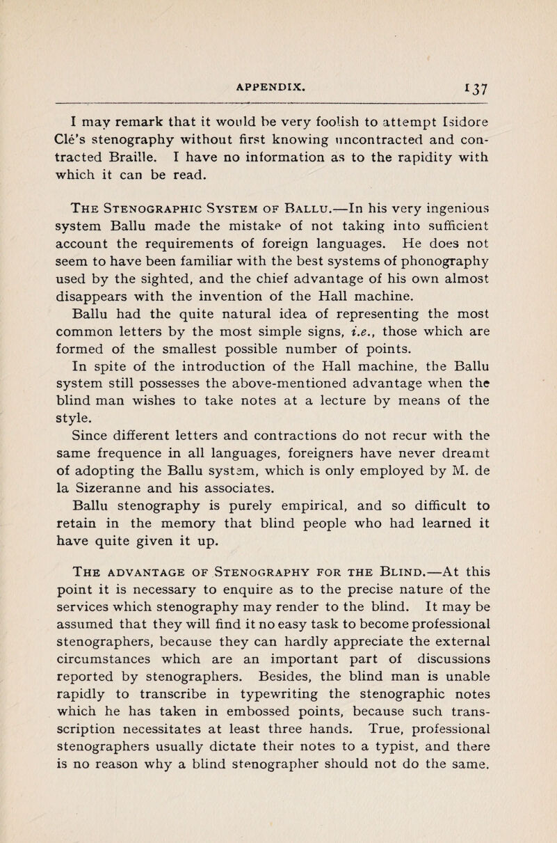 *37 I may remark that it would be very foolish to attempt Isidore Clé’s stenography without first knowing uncontracted and con¬ tracted Braille. I have no information as to the rapidity with which it can be read. The Stenographic System of Ballu.—In his very ingenious system Ballu made the mistake of not taking into sufficient account the requirements of foreign languages. He does not seem to have been familiar with the best systems of phonography used by the sighted, and the chief advantage of his own almost disappears with the invention of the Hall machine. Ballu had the quite natural idea of representing the most common letters by the most simple signs, i.e., those which are formed of the smallest possible number of points. In spite of the introduction of the Hall machine, the Ballu system still possesses the above-mentioned advantage when the blind man wishes to take notes at a lecture by means of the style. Since different letters and contractions do not recur with the same frequence in all languages, foreigners have never dreamt of adopting the Ballu system, which is only employed by M. de la Sizeranne and his associates. Ballu stenography is purely empirical, and so difficult to retain in the memory that blind people who had learned it have quite given it up. The advantage of .Stenography for the Blind.—At this point it is necessary to enquire as to the precise nature of the services which stenography may render to the blind. It may be assumed that they will find it no easy task to become professional stenographers, because they can hardly appreciate the external circumstances which are an important part of discussions reported by stenographers. Besides, the blind man is unable rapidly to transcribe in typewriting the stenographic notes which he has taken in embossed points, because such trans- scription necessitates at least three hands. True, professional stenographers usually dictate their notes to a typist, and there is no reason why a blind stenographer should not do the same.