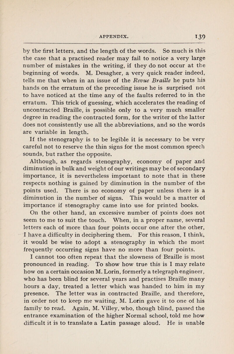 by the first letters, and the length of the words. So much is this the case that a practised reader may fail to notice a very large number of mistakes in the writing, if they do not occur at the beginning of words. M. Desagher, a very quick reader indeed, tells me that when in an issue of the Revue Braille he puts his hands on the erratum of the preceding issue he is surprised not to have noticed at the time any of the faults referred to in the erratum. This trick of guessing, which accelerates the reading of uncontracted Braille, is possible only to a very much smaller degree in reading the contracted form, for the writer of the latter does not consistently use all the abbreviations, and so the words are variable in length. If the stenography is to be legible it is necessary to be very careful not to reserve the thin signs for the most common speech sounds, but rather the opposite. Although, as regards stenography, economy of paper and diminution in bulk and weight of our writings may be of secondary importance, it is nevertheless important to note that in these respects nothing is gained by diminution in the number of the points used. There is no economy of paper unless there is a diminution in the number of signs. This would be a matter of importance if stenography came into use for printed books. On the other hand, an excessive number of points does not seem to me to suit the touch. When, in a proper name, several letters each of more than four points occur one after the other, I have a difficulty in deciphering them. For this reason, I thinks it would be wise to adopt a stenography in which the most frequently occurring signs have no more than four points. I cannot too often repeat that the slowness of Braille is most pronounced in reading. To show how true this is I may relate how on a certain occasion M. Lorin, formerly a telegraph engineer, who has been blind for several years and practises Braille many hours a day, treated a letter which was handed to him in my presence. The letter was in contracted Braille, and therefore, in order not to keep me waiting, M. Lorin gave it to one of his family to read. Again, M. Villey, who, though blind, passed the entrance examination of the higher Normal school, told me how difficult it is to translate a Latin passage aloud. He is unable