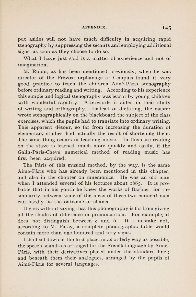 I 43 put aside) will not have much difficulty in acquiring rapid stenography by suppressing the secants and employing additional signs, as soon as they choose to do so. What I have just said is a matter of experience and not of imagination. M. Robin, as has been mentioned previously, when he was director of the Prévost orphanage at Cempuis found it very good practice to teach the children Aimé-Pâris stenography before ordinary reading and writing. According to his experience this simple and logical stenography was learnt by young children with wonderful rapidity. Afterwards it aided in their study of writing and orthography. Instead of dictating, the master wrote stenographically on the blackboard the subject of the class exercises, which the pupils had to translate into ordinary writing. This apparent détour, so far from increasing the duration of elementary studies had actually the result of shortening them. The same thing occurs in teaching music. In this case reading on the stave is learned much more quickly and easily, if the Galin-Pâris-Chevé numerical method of reading music has first been acquired. The Pâris of this musical method, by the way, is the same Aimé-Pâris who has already been mentioned in this chapter, and also in the chapter on mnemonics. He was an old man when I attended several of his lectures about 1865. It is pro¬ bable that in his youth he knew the works of Barbier, for the similarity between some of the ideas of these two eminent men can hardly be the outcome of chance. It goes without saying that this phonography is far from giving all the shades of difference in pronunciation. For example, it does not distinguish between o and ô. If I mistake not, according to M. Passy, a complete phonographic table would contain more than one hundred and fifty signs. I shall set down in the first place, in as orderly way as possible, the speech sounds as arranged for the French language by Aimé- Pâris, with their derivatives placed under the standard line ; and beneath them their analogues, arranged by the pupils of Aimé-Pâris for several languages.