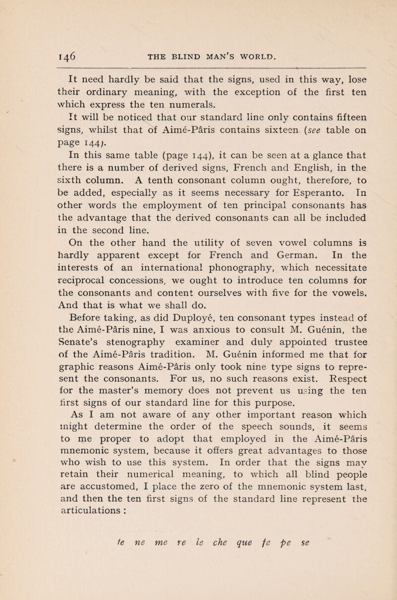 It need hardly be said that the signs, used in this way, lose their ordinary meaning, with the exception of the first ten which express the ten numerals. It will be noticed that our standard line only contains fifteen signs, whilst that of Aimé-Pâris contains sixteen (see table on page 144;. In this same table (page 144), it can be seen at a glance that there is a number of derived signs, French and English, in the sixth column. A tenth consonant column ought, therefore, to be added, especially as it seems necessary for Esperanto. In other words the employment of ten principal consonants has the advantage that the derived consonants can all be included in the second line. On the other hand the utility of seven vowel columns is hardly apparent except for French and German. In the interests of an international phonography, which necessitate reciprocal concessions, we ought to introduce ten columns for the consonants and content ourselves with five for the vowels. And that is what we shall do. Before taking, as did Duployé, ten consonant types instead of the Aimé-Pâris nine, I was anxious to consult M. Guénin, the Senate’s stenography examiner and duly appointed trustee of the Aimé-Pâris tradition. M. Guénin informed me that for graphic reasons Aimé-Pâris only took nine type signs to repre¬ sent the consonants. For us, no such reasons exist. Respect for the master’s memory does not prevent us using the ten first signs of our standard line for this purpose. As I am not aware of any other important reason which might determine the order of the speech sounds, it seems to me proper to adopt that employed in the Aimé-Pâris mnemonic system, because it offers great advantages to those who wish to use this system. In order that the signs mav retain their numerical meaning, to which all blind people are accustomed, I place the zero of the mnemonic system last, and then the ten first signs of the standard line represent the articulations : ie ne me re le che que fe pe se