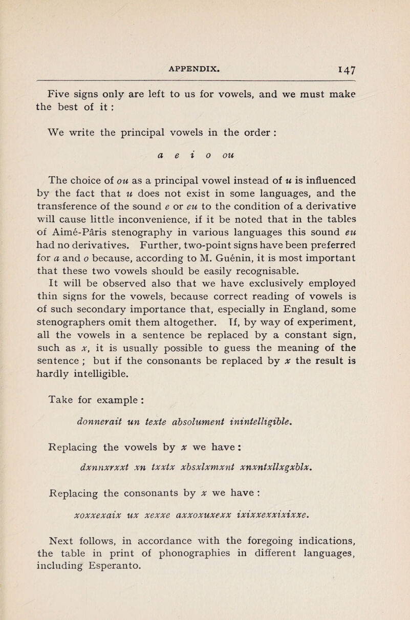 Five signs only are left to us for vowels, and we must make the best of it : We write the principal vowels in the order : a e i o ou The choice of ou as a principal vowel instead of u is influenced by the fact that u does not exist in some languages, and the transference of the sound e or eu to the condition of a derivative will cause little inconvenience, if it be noted that in the tables of Aimé-Pâris stenography in various languages this sound eu had no derivatives. Further, two-point signs have been preferred for a and o because, according to M. Guénin, it is most important that these two vowels should be easily recognisable. It will be observed also that we have exclusively employed thin signs for the vowels, because correct reading of vowels is of such secondary importance that, especially in England, some stenographers omit them altogether. Tf, by way of experiment, all the vowels in a sentence be replaced by a constant sign, such as *, it is usually possible to guess the meaning of the sentence ; but if the consonants be replaced by x the result is hardly intelligible. Take for example : donnerait un texte absolument inintelligible. Replacing the vowels by x we have : dxnnxrxxt xn txxtx xbsxlxmxnt xnxntxllxgxblx. Replacing the consonants by x we have : xoxxexaix ux xexxe axxoxuxexx ixixxexxixixxe. Next follows, in accordance with the foregoing indications, the table in print of phonographies in different languages, including Esperanto.