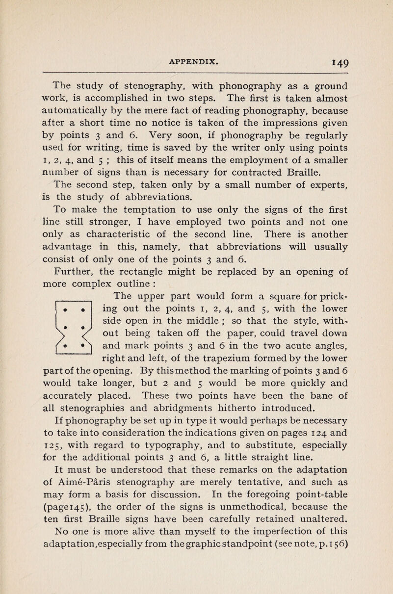 The study of stenography, with phonography as a ground work, is accomplished in two steps. The first is taken almost automatically by the mere fact of reading phonography, because after a short time no notice is taken of the impressions given by points 3 and 6. Very soon, if phonography be regularly used for writing, time is saved by the writer only using points 1, 2, 4, and 5 ; this of itself means the employment of a smaller number of signs than is necessary for contracted Braille. The second step, taken only by a small number of experts, is the study of abbreviations. To make the temptation to use only the signs of the first line still stronger, I have employed two points and not one only as characteristic of the second line. There is another advantage in this, namely, that abbreviations will usually consist of only one of the points 3 and 6. Further, the rectangle might be replaced by an opening of more complex outline : The upper part would form a square for prick¬ ing out the points 1, 2, 4, and 5, with the lower side open in the middle ; so that the style, with¬ out being taken off the paper, could travel down and mark points 3 and 6 in the two acute angles, right and left, of the trapezium formed by the lower part of the opening. By this method the marking of points 3 and 6 would take longer, but 2 and 5 would be more quickly and accurately placed. These two points have been the bane of all stenographies and abridgments hitherto introduced. If phonography be set up in type it would perhaps be necessary to take into consideration the indications given on pages 124 and 125, with regard to typography, and to substitute, especially for the additional points 3 and 6, a little straight line. It must be understood that these remarks on the adaptation of Aimé-Pâris stenography are merely tentative, and such as may form a basis for discussion. In the foregoing point-table (page 145), the order of the signs is unmethodical, because the ten first Braille signs have been carefully retained unaltered. No one is more alive than myself to the imperfection of this adaptation,especially from the graphic standpoint (see note, p.156)