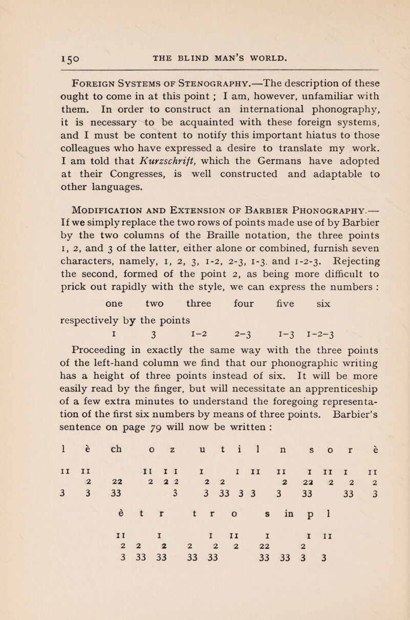 Foreign Systems of Stenography.—The description of these ought to come in at this point ; I am, however, unfamiliar with them. In order to construct an international phonography, it is necessary to be acquainted with these foreign systems, and I must be content to notify this important hiatus to those colleagues who have expressed a desire to translate my work. I am told that Kurzschrift, which the Germans have adopted at their Congresses, is well constructed and adaptable to other languages. Modification and Extension of Barbier Phonography.— If we simply replace the two rows of points made use of by Barbier by the two columns of the Braille notation, the three points 1, 2, and 3 of the latter, either alone or combined, furnish seven characters, namely, 1, 2, 3, 1-2, 2-3, 1-3. and 1-2-3. Rejecting the second, formed of the point 2, as being more difficult to prick out rapidly with the style, we can express the numbers : one two three four five six respectively by the points 1 3 1-2 2-3 1-3 1-2-3 Proceeding in exactly the same way with the three points of the left-hand column we find that our phonographic writing has a height of three points instead of six. It will be more easily read by the finger, but will necessitate an apprenticeship of a few extra minutes to understand the foregoing representa¬ tion of the first six numbers by means of three points. Barbier’s sentence on page 79 will now be written : 1 è ch o z u t n s o r è 11 3 11 2 3 22 33 è il il 222 3 t r t 1 in 2 2 3 33 3 3 r o 11 1 2 22 3 33 s in p 11 1 11 222 33 3 1 11 1 1 11 22 2 2 22 3 33 33 33 33 1 22 33 2 33 3 11 1 3