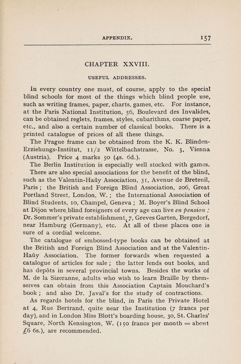 CHAPTER XXVIII. USEFUL ADDRESSES. In every country one must, of course, apply to the special blind schools for most of the things which blind people use, such as writing frames, paper, charts, games, etc. For instance, at the Paris National Institution, 56, Boulevard des Invalides, can be obtained reglets, frames, styles, cubarithms, coarse paper, etc., and also a certain number of classical books. There is a printed catalogue of prices of all these things. The Prague frame can be obtained from the K. K. Blinden- Erziehungs-Institut, 11/2 Wittelbachstrasse, No. 5, Vienna (Austria). Price 4 marks 50 (4s. 6d.). The Berlin Institution is especially well stocked with games. There are also special associations for the benefit of the blind, such as the Valentin-Haüy Association, 31, Avenue de Breteuil, Paris ; the British and Foreign Blind Association, 206, Great Portland Street, London, W. ; the International Association of Blind Students, 10, Champel, Geneva ; M. Boyer's Blind School at Dijon where.blind foreigners of every age can live en pension ; Dr. Sommer’s private establishment^ 7, Grèves Garten, Bergedorf, near Hamburg (Germany), etc. At all of these places one is sure of a cordial welcome. The catalogue of embossed-type books can be obtained at the British and Foreign Blind Association and at the Valentin- Haüy Association. The former forwards when requested a catalogue of articles for sale ; the latter lends out books, and has dépôts in several provincial towns. Besides the works of M. de la Sizeranne, adults who wish to learn Braille by them¬ selves can obtain from this Association Captain Mouchard's book; and also Dr. Javal’s for the study of contractions. As regards hotels for the blind, in Paris the Private Hotel at 4, Rue Bertrand, quite near the Institution (7 francs per day), and in London Miss Blott’s boarding house, 30, St. Charles’ Square, North Kensington, W. (150 francs per month = about £6 6s.), are recommended.