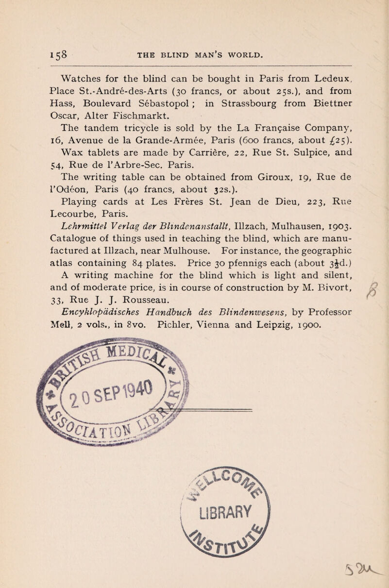 Watches for the blind can be bought in Paris from Ledeux, Place St.-André-des-Arts (30 francs, or about 25s.), and from Hass, Boulevard Sébastopol ; in Strassbourg from Biettner Oscar, Alter Fischmarkt. The tandem tricycle is sold by the La Française Company, 16, Avenue de la Grande-Armée, Paris (600 francs, about ^25). Wax tablets are made by Carrière, 22, Rue St. Sulpice, and 54, Rue de l’Arbre-Sec. Paris. The writing table can be obtained from Giroux, 19, Rue de l’Odéon, Paris (40 francs, about 32s.). Playing cards at Les Frères St. Jean de Dieu, 223, Rue Lecourbe, Paris. Lehrmittel Verlag der Blmdenanstallt, Illzach, Mulhausen, 1903. Catalogue of things used in teaching the blind, which are manu¬ factured at Illzach, near Mulhouse. For instance, the geographic atlas containing 84 plates. Price 30 pfennigs each (about 3^d.) A writing machine for the blind which is light and silent, and of moderate price, is in course of construction by M. Bivort, 33, Rue J. J. Rousseau. Encyklopddisches Handbuch des Blindenwesens, by Professor Mell, 2 vols., in 8vo. Pichler, Vienna and Leipzig, 1900. fi
