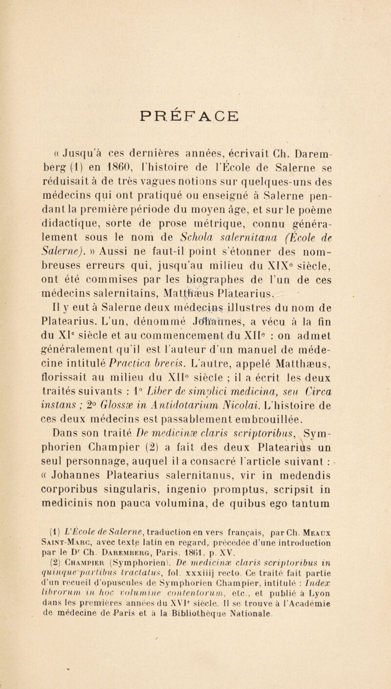 PREFACE a Jusqu’à ces dernières années, écrivait Ch. Darem- berg (1) en 1860, l’histoire de l’École de Salerne se réduisait à de très vagues notions sur quelques-uns des médecins qui ont pratiqué ou enseigné à Salerne pen¬ dant la première période du moyen âge, et sur le poème didactique, sorte de prose métrique, connu généra¬ lement sous le nom de Schola salernitana (École de Salerne). » Aussi ne faut-il point s’étonner des nom¬ breuses erreurs qui, jusqu’au milieu du XIXe siècle, ont été commises par les biographes de l’un de ces médecins salernitains, Matthaeus Platearius, Il y eut à Salerne deux médecins illustres du nom de Platearius. L’un, dénommé Johannes, a vécu à la fin du XIe siècle et au commencement du XIIe : on admet généralement qu'il est l’auteur d’un manuel de méde¬ cine intitulé Practica brecis. L’autre, appelé Matthaeus, florissait au milieu du XIIe siècle ; il a écrit les deux traités suivants : 1° Liber de simvlici medicina, seu Circa instans ; 2° Glossæ in Antidotarium Nicolai. L’histoire de ces deux médecins est passablement embrouillée. Dans son traité De medicinæ claris scriptoribus, Sym- phorien Champier (2) a fait des deux Plateariiks un seul personnage, auquel il a consacré l’article suivant : « Johannes Platearius Salernitanus, vir in medendis corporibus singularis, ingenio promptus, scripsit in medicinis non pauca volumina, de quibus ego tantum (1) L’École de Salerne, traduction en vers français, par Ch. Meaux Saint-Marc, avec texte latin en regard, précédée d’une introduction par le Dr Ch. Daremberg, Paris, 1861, p. XV. (2) Champier (Symphorien). De medicinæ claris scriptoribus in quinque'partibus tractatus, fol. xxxiiij recto. Ce traité fait partie d’un recueil d’opuscules de Symphorien Champier, intitulé : Index librorum in hoc volumine contentorum, etc., et publié à Lyon dans les premières années du XVIe siècle. 11 se trouve à l’Académie de médecine de .Paris et à la Bibliothèque Nationale.