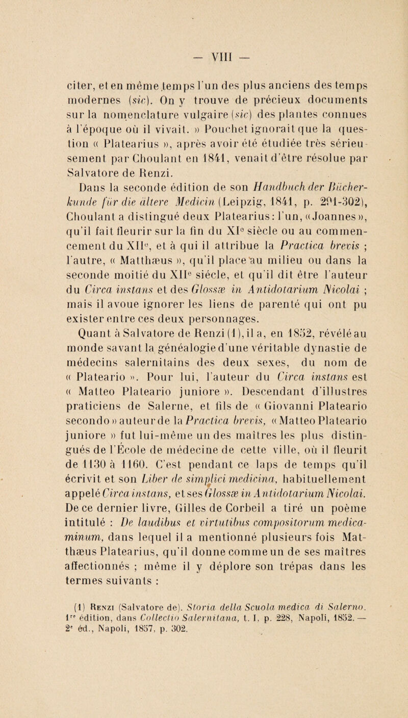 citer, et en même .temps l’un des plus anciens des temps modernes {sic). On y trouve de précieux documents sur la nomenclature vulgaire (.vie) des plantes connues à l'époque où il vivait. » Pouchet ignorait que la ques¬ tion « Platearius », après avoir été étudiée très sérieu sement, par Choulant en 1841, venait d’être résolue par Salvatore de Renzi. Dans la seconde édition de son Handbuch der Biicher- kunde (ür die altère Medicin (Leipzig, 1841, p. 201-302), Choulant a distingué deux Platearius : l'un, « Joannes », qu’il fait fleurir sur la fin du XI0 siècle ou au commen¬ cement du XII0, et à qui il attribue la Practica brevis ; l'autre, « Matthæus », qu’il place au milieu ou dans la seconde moitié du XIIe siècle, et qu'il dit être l’auteur du Circa instans et des Glossæ in Antidotarium Nicolai ; mais il avoue ignorer les liens de parenté qui ont pu exister entre ces deux personnages. Quant à Salvatore de Renzi (1 ), il a, en 1852, révélé au monde savant la généalogied’une véritable dynastie de médecins salernitains des deux sexes, du nom de (( Plateario ». Pour lui, l’auteur du Circa instans est « Matteo Plateario juniore ». Descendant d’illustres praticiens de Salerne, et fils de « Giovanni Plateario secondo » auteur de la Practica brevis, « Matteo Plateario juniore » fut lui-même un des maîtres les plus distin- r gués de l’Ecole de médecine de cette ville, où il fleurit de 1130 à 1160. C’est pendant ce laps de temps qu’il écrivit et son Liber de simplici medicina, habituellement appelé Circa instans, et ses Glossæ in A ntidotarium Nicolai. De ce dernier livre, Gilles de Corbeil a tiré un poème intitulé : De laudibus et virtutibus compositorum medica¬ minum, dans lequel il a mentionné plusieurs fois Mat¬ thæus Platearius, qu’il donne comme un de ses maîtres affectionnés ; même il y déplore son trépas dans les termes suivants : (1) Renzi (Salvatore de). Storia delta Scuola medica di Salerno. lTe édition, dans Collectio Salernitana, t. I, p. 228, Napoli, 1852. — 2e éd., Napoli, 1857, p. 302,