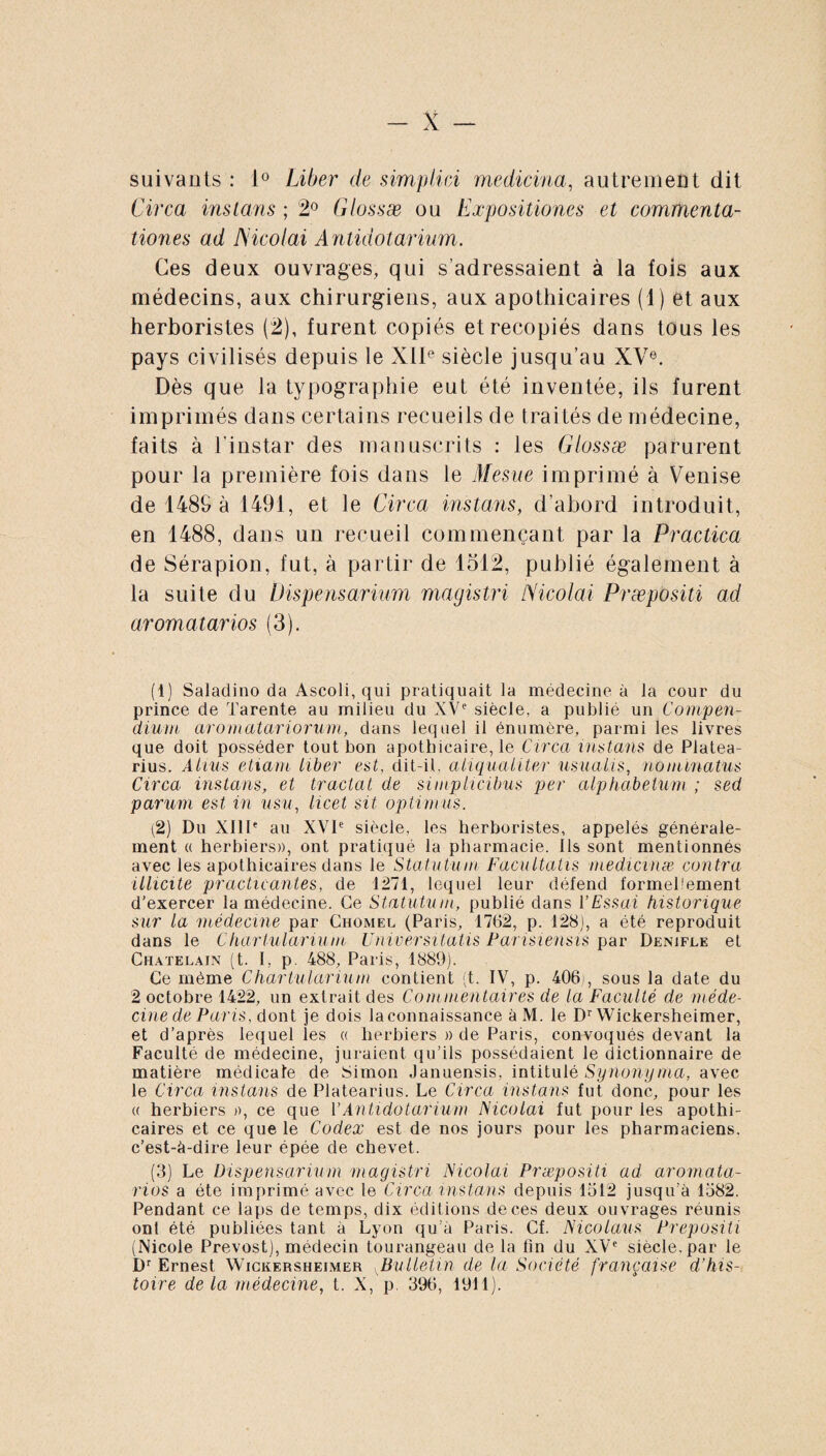 suivants : 1° Liber de simplici medicina, autrement dit Circa instans ; 2° Glossæ ou Expositiones et commenta¬ tiones ad JMcolai Antidotarium. Ces deux ouvrages, qui s’adressaient à la lois aux médecins, aux chirurgiens, aux apothicaires (1) et aux herboristes (2), furent copiés et recopiés dans tous les pays civilisés depuis le XIIe siècle jusqu’au XVe. Dès que la typographie eut été inventée, ils lurent imprimés dans certains recueils de traités de médecine, faits à l’instar des manuscrits : les Glossæ parurent pour la première fois dans le Mesue imprimé à Venise de 1489 à 1491, et le Circa instans, d’abord introduit, en 1488, dans un recueil commençant par la Practica de Sérapion, fut, à partir de 1512, publié également à la suite du lHspensarium magistri Nicolai Præpositi ad aromatarios (3). (1) Saladino da Ascoli, qui pratiquait la médecine à la cour du prince de Tarente au milieu du XVe siècle, a publié un Compen¬ dium aromatariorum, dans lequel il énumère, parmi les livres que doit posséder tout bon apothicaire, le Circa instans de Platea- rius. Atius etiam liber est, dit-il, aliqualiter usualis, nominatus Circa instans, et tractat de simplicibus per alphabetum ; sed parum est in usu, licet sit optimus. (2) Du XIIIe au XVIe siècle, les herboristes, appelés générale¬ ment « herbiers», ont pratiqué la pharmacie. Ils sont mentionnés avec les apothicaires dans le Statutum Facultatis medicinæ contra illicite practicantes, de 1271, lequel leur défend formellement d’exercer la médecine. Ce Statutum, publié dans VEssai historique sur la médecine par Chomel (Paris, 1762, p. 128), a été reproduit dans le Chartularium Universitatis Parisiensis par Denifle et Châtelain (t. I, p. 488, Paris, 1889). Ce même Chartularium contient (t. IV, p. 406), sous la date du 2 octobre 1422, un extrait des Commentaires de la Faculté de méde¬ cine de Paris, dont je dois la connaissance àM. le Dr Wickersheimer, et d’après lequel les « herbiers » de Paris, convoqués devant la Faculté de médecine, juraient qu’ils possédaient le dictionnaire de matière médicale de Simon Januensis, intitulé Synonyma, avec le Circa instans de Platearius. Le Circa instans fut donc, pour les « herbiers », ce que VAntidotarium Nicolai fut pour les apothi¬ caires et ce que le Codex est de nos jours pour les pharmaciens, c’est-à-dire leur épée de chevet. (3) Le Dispensarium magistri Nicolai Præpositi ad aromata¬ rios a été imprimé avec le Circa instans depuis 1512 jusqu’à 1582. Pendant ce laps de temps, dix éditions deces deux ouvrages réunis ont été publiées tant à Lyon qu’a Paris. Cf. Nicolaus Prepositi (Nicole Prévost), médecin tourangeau de la lin du XVe siècle, par le Dr Ernest Wickersheimer vBulletin de la Société française d’his¬ toire de la médecine, t. X, p 396, 1911).