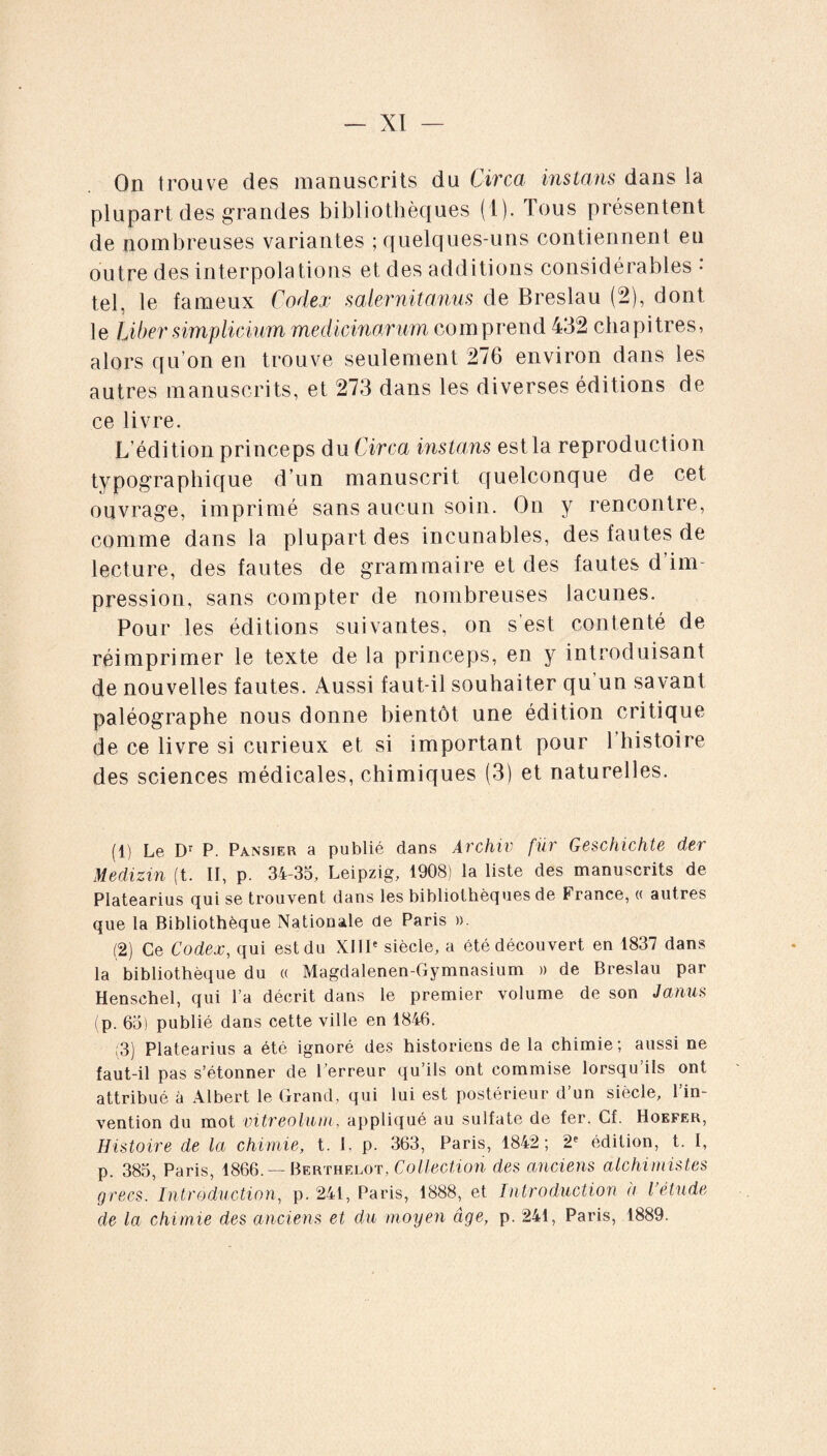 On trouve des manuscrits du Circa instans dans la plupart des grandes bibliothèques (1). Tous présentent de nombreuses variantes ; quelques-uns contiennent eu outre des interpolations et des additions considérables • tel, le fameux Codex salernitanus de Breslau (2), dont le Liber simplicium medicinarum comprend 432 chapitres, alors qu’on en trouve seulement 276 environ dans les autres manuscrits, et 273 dans les diverses éditions de ce livre. L’édition princeps du Circa instans est la reproduction typographique d’un manuscrit quelconque de cet ouvrage, imprimé sans aucun soin. On y rencontre, comme dans la plupart des incunables, des fautes de lecture, des fautes de grammaire et des fautes d’im¬ pression, sans compter de nombreuses lacunes. Pour les éditions suivantes, on s’est contenté de réimprimer le texte de la princeps, en y introduisant de nouvelles fautes. Aussi faut-il souhaiter qu’un savant paléographe nous donne bientôt une édition critique de ce livre si curieux et si important pour 1 histoire des sciences médicales, chimiques (3) et naturelles. (1) Le Dr P. Pansier a publié dans Archiv fiir Geschichte der Medizin (t. II, p. 34-35, Leipzig, 1908) la liste des manuscrits de Platearius qui se trouvent dans les bibliothèques de France, « autres que la Bibliothèque Nationale de Paris ». (2) Ce Codex, qui est du XIIIe siècle, a été découvert en 1837 dans la bibliothèque du « Magdalenen-Gymnasium » de Breslau par Henschel, qui l’a décrit dans le premier volume de son Janus (p. 65) publié dans cette ville en 1846. (3) Platearius a été ignoré des historiens de la chimie; aussi ne faut-il pas s’étonner de l’erreur qu’ils ont commise lorsqu’ils ont attribué à Albert le Grand, qui lui est postérieur d’un siècle, l’in¬ vention du mot vitreolum, appliqué au sulfate de fer. Cf. Hoefer, Histoire de la chimie, t. I, p. 363, Paris, 1842; 2e édition, t. I, p. 385, Paris, 1866. — Berthelot, Collection des anciens alchimistes grecs. Introduction, p. 241, Paris, 1888, et Introduction à l’étude de la chimie des anciens et du moyen âge, p. 241, Paris, 1889.