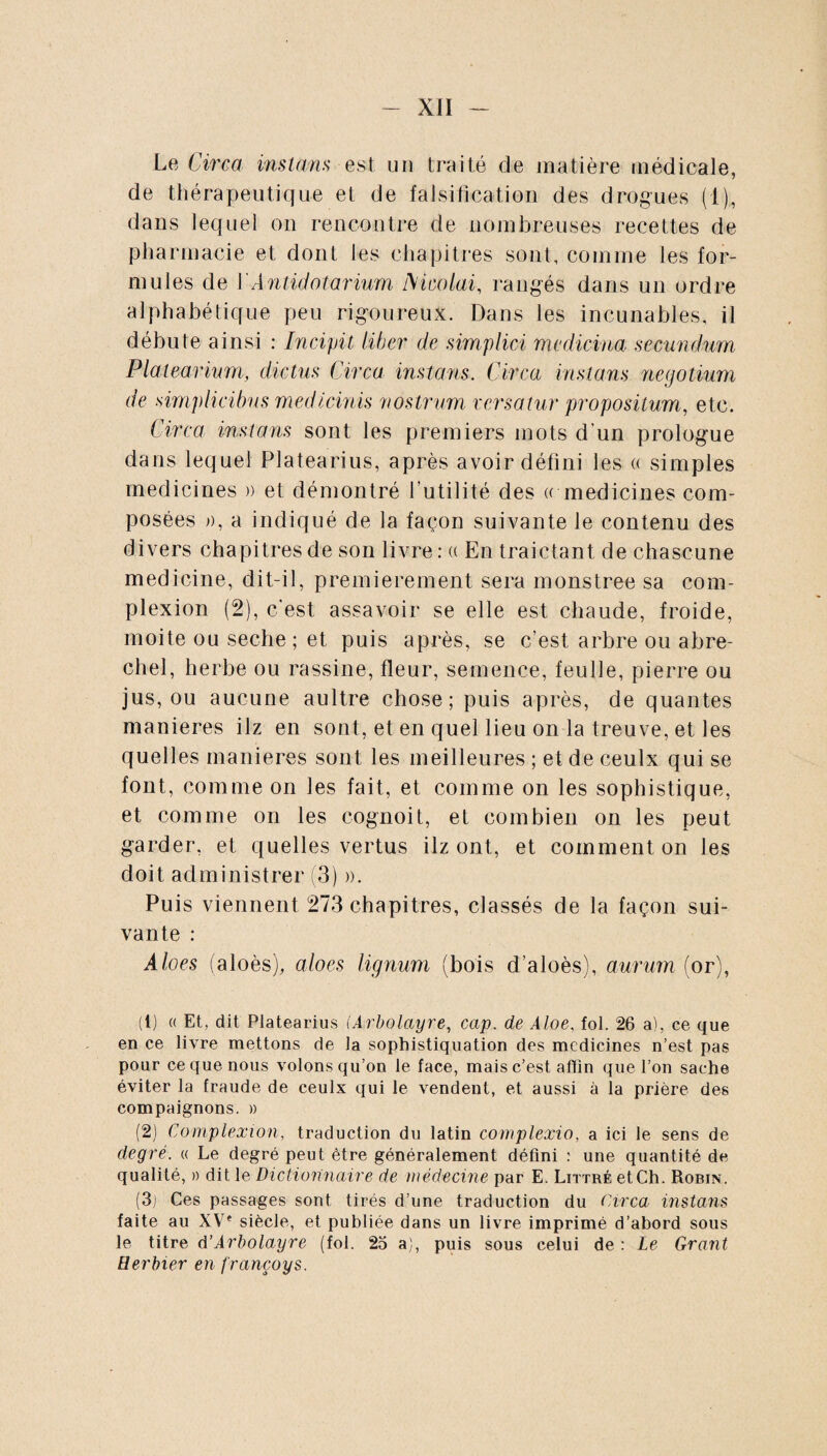 Le Circa instans est un traité de matière médicale, de thérapeutique et de falsification des drogues (1), dans lequel on rencontre de nombreuses recettes de pharmacie et dont les chapitres sont, comme les for¬ mules de Y Antidot arium M calai, rangés dans un ordre alphabétique peu rigoureux. Dans les incunables, il débute ainsi : Incipit liber de simplici medicina secundum Plalearium, dictus Circa instans. Circa instans negotium de simplicibus medicinis nostrum versatur propositum, etc. Circa instans sont les premiers mots d'un prologue dans lequel Platearius, après avoir défini les « simples medicines » et démontré futilité des « medicines com¬ posées », a indiqué de la façon suivante le contenu des divers chapitres de son livre : « En traictant de chascune medicine, dit-il, premièrement sera monstree sa com- plexion (2), c’est assavoir se elle est chaude, froide, moite ou seche; et puis après, se c’est arbre ou abre- chel, herbe ou rassine, fleur, semence, feulle, pierre ou jus, ou aucune aultre chose; puis après, de qualités maniérés ilz en sont, et en quel lieu on la treuve, et les quelles maniérés sont les meilleures ; et de ceulx qui se font, comme on les fait, et comme on les sophistique, et comme on les cognoit, et combien on les peut garder, et quelles vertus ilz ont, et comment on les doit administrer (3) a. Puis viennent 273 chapitres, classés de la façon sui¬ vante : Aloes (aloès), aloes lignum (bois d’aloès), aurum (or), (t) « Et, dit Platearius (Arbolayre, cap. de Aloe, fol. 26 a), ce que en ce livre mettons de la sophistiquation des medicines n’est pas pour ce que nous volons qu’on le face, mais c’est afïin que l’on sache éviter la fraude de ceulx qui le vendent, et aussi à ia prière des compaignons. » (2) Complexion, traduction du latin complexio, a ici le sens de degré, a Le degré peut être généralement défini : une quantité de qualité, » dit le Dictionnaire de médecine par E. Littré et Ch. Robin. (3j Ces passages sont tirés d’une traduction du Circa instans faite au XVe siècle, et publiée dans un livre imprimé d’abord sous le titre d’Arbolayre (fol. 25 a), puis sous celui de : Le Grant Herbier en françoys.