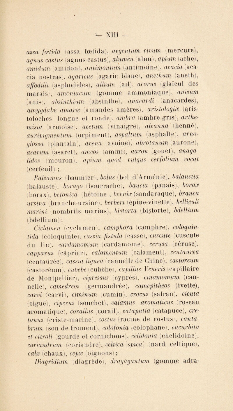 assa fœtida (assa foetida), argentum vivum (mercure), agnus castus (agnus-castus), alumen (alun), apium (ache), amidum (amidorC, antimonium (antimoine), acacia (aca¬ cia nostras), agaricus (agaric blanc , anethum (aneth), affodiili (asphodèles), allium (ail), acorus ! glaïeul des marais , amcniacum (gomme ammoniaque), anisum (auis , absinthium (absinthe , anacardi anacardes), amygdalæ amaræ (amandes amères), aris tologiæ (aris¬ toloches longue et ronde), ambra (ambre gris), arthe- misia (armoise), acetum (vinaigre), alcanna (henné), auripigmentum (orpiment), aspaltum (asphalte), arno- glossa (plantain), avena (avoine),' abrotanum (aurone), asarum (asaret), ameos (amrni), aaron (gouet), anaga- lidos (mouron), apium quod vulgus cerfolium vocat (cerfeuil) ; Valsamus (baumierb bolus (bol d’Arménie), balaustia (balauste), borago (bourrache), baucia (panais), borax (borax), betonica (bétoine , bernix (sandaraque), branca ursina (branche-ursine), berberi (épine-vinette), belliculi marini (nombrils marins), bistorta (bistorte), bdellium (bdellium) ; Ciclamen (cyclamen), camphora (camphre), coloquin- tida (coloquinte), cassia fistula (casseb cuscute (cuscute du lin), cardamomum (cardamome), cerusa (céruse), capparus (câprier), calamentum (calament), centaurea (centaurée), cassia lignea (cannelle de Chine), castoreum (castoréum), cubebe (cubèbe), capillus I eneris (capillaire de Montpellier), cipressus (cyprès), cinamomum (can¬ nelle), camedreos (germandrée), camepitheos (ivette), carvi (carvi), ciminum (cumin), crocus (safran), cicuta (ciguë), ciperus (souchet), calamus aromaticus (roseau aromatique), corallus (corail), cataputia (catapuce), cre- tanus (criste-marine), costus (racine de costus , canta¬ brum (son de froment), colofouia (colophane), cucurbita et citroli (gourde et cornichons), celidonia (chélidoine), coriandrum (coriandre), celtica [spica] (nard celtique , caix (chaux), cepæ (oignons) ; Diagridium (diagrède), dragâgantum (gomme adra-