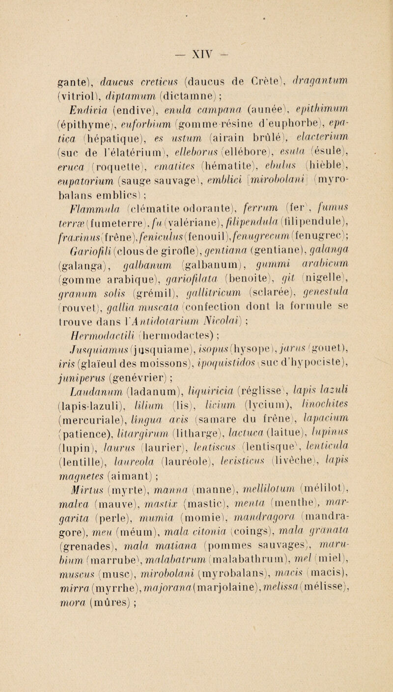 — XIY gante), daucus creticus (daucos de Crète), dragantum (vitriol), diptamum (dictamne) ; Endivia (endive), enula campa n a (aunée), epitkimum (épithyme), euforbium (gomme résine d’euphorbe), epa¬ tica (hépatique), es ustum (airain brûlé), elarteriam (suc de l’élatérium), elleborus (ellébore), esula (ésule), eruca (roquette), ematites (hématite), ebulus (hièble;, eupatarium (sauge sauvage), emblici [mirobolani) (myro- balans emblics) ; Flammula (clématite odorante), ferrum (fer , fumas terræ(fumeterre). fu (valériane), füipendula (filipendule), fraxinus{frène),fenicuïus(ienom\),fenugrecum(ienugvec,r, Gariofili (clous de girofle), gentiana (gentiane), galanga (galanga), galbanum (galbanum), gummi arabicum (gomme arabique), gariofilata (benoite), git nigelle), granum solis (grémil), gallitricum (sclarée), genestula (rouvet), gallia muscata (confection dont la formule se trouve dans Y Antidot arium Nicolai) ; Hermo<lactili (hermodactes) ; Jusquiamus (j usquiame), isopus(hysope), juras (gouet), iris (glaïeul des moissons), ipoquistidos ^suc d hypociste), juniperus (genévrier) ; Laudanum (ladanum), liquiricia (réglisse', lapis lazuli (lapis-lazuli), lilium (lis), licium (lycium), Hnochites (mercuriale), lingua avis (samare du frêne , lapacium (patience), litargirum (litharge), lactuca (laitue), lupinus (lupin), laurus (laurier), lentiscus (lentisque\ lenticula (lentille), laureola (lauréole), levisticus (livêc-he), lapis magnetes (aimant) ; M'irtus (myrte), manna (manne), mellilotum (mélilot), malva (mauve), mastix (mastic), menta (menthe), mar¬ garita (perle), mumia (momie), mandragora (mandra¬ gore), meu (méum), mala citonia (coings), mala granata (grenades), mala matiana (pommes sauvages), maru- bium (marrube), malabatrum(malabathrum), mel (miel), muscus (musc), mirobolani (myrobalans), macis (macis), mirra (myrrhe), majorana(marjolaine), métissa (mélisse), mora (mûres) ;